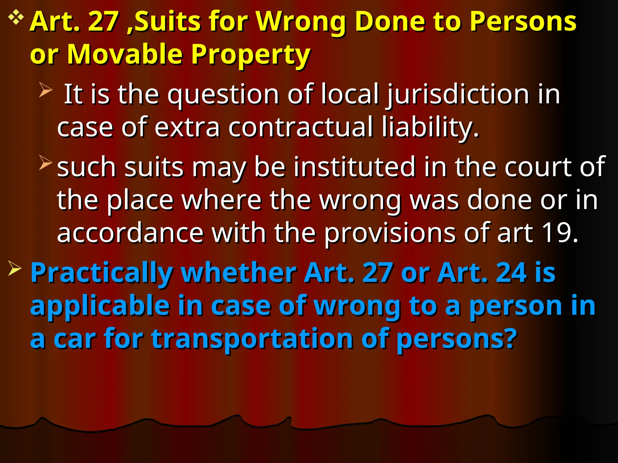  Art. 27 ,Suits for Wrong Done to Persons
Art. 27 ,Suits for Wrong Done to Persons
or Movable Property
or Movable Property
 It is the question of local jurisdiction in
It is the question of local jurisdiction in
case of extra contractual liability.
case of extra contractual liability.
 such suits may be instituted in the court of
such suits may be instituted in the court of
the place where the wrong was done or in
the place where the wrong was done or in
accordance with the provisions of art 19.
accordance with the provisions of art 19.
 Practically whether Art. 27 or Art. 24 is
Practically whether Art. 27 or Art. 24 is
applicable in case of wrong to a person in
applicable in case of wrong to a person in
a car for transportation of persons?
a car for transportation of persons?
 