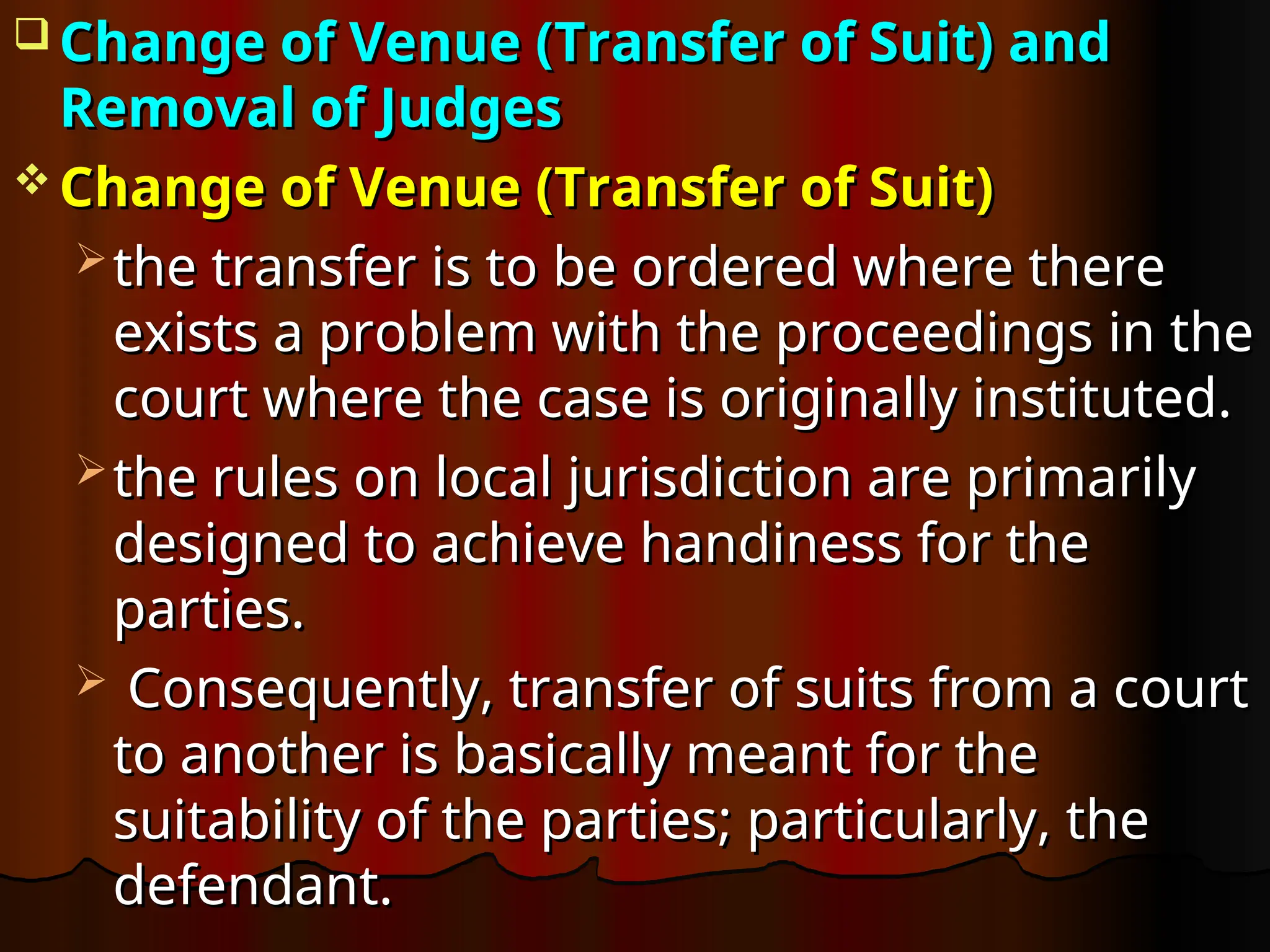  Change of Venue (Transfer of Suit) and
Change of Venue (Transfer of Suit) and
Removal of Judges
Removal of Judges
 Change of Venue (Transfer of Suit)
Change of Venue (Transfer of Suit)
 the transfer is to be ordered where there
the transfer is to be ordered where there
exists a problem with the proceedings in the
exists a problem with the proceedings in the
court where the case is originally instituted.
court where the case is originally instituted.
 the rules on local jurisdiction are primarily
the rules on local jurisdiction are primarily
designed to achieve handiness for the
designed to achieve handiness for the
parties.
parties.
 Consequently, transfer of suits from a court
Consequently, transfer of suits from a court
to another is basically meant for the
to another is basically meant for the
suitability of the parties; particularly, the
suitability of the parties; particularly, the
defendant.
defendant.
 