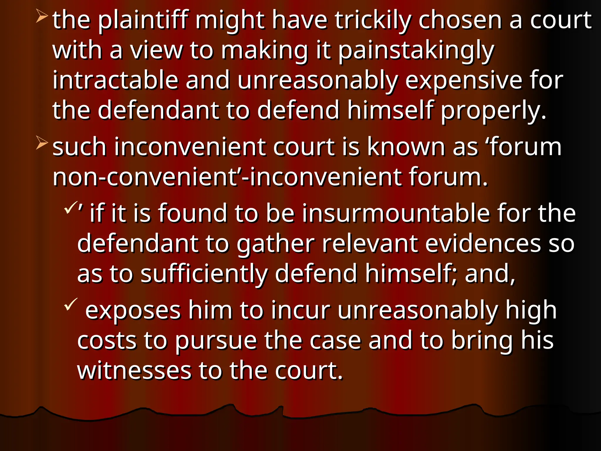  the plaintiff might have trickily chosen a court
the plaintiff might have trickily chosen a court
with a view to making it painstakingly
with a view to making it painstakingly
intractable and unreasonably expensive for
intractable and unreasonably expensive for
the defendant to defend himself properly.
the defendant to defend himself properly.
 such inconvenient court is known as ‘forum
such inconvenient court is known as ‘forum
non-convenient’-inconvenient forum.
non-convenient’-inconvenient forum.
’
’ if it is found to be insurmountable for the
if it is found to be insurmountable for the
defendant to gather relevant evidences so
defendant to gather relevant evidences so
as to sufficiently defend himself; and,
as to sufficiently defend himself; and,
 exposes him to incur unreasonably high
exposes him to incur unreasonably high
costs to pursue the case and to bring his
costs to pursue the case and to bring his
witnesses to the court.
witnesses to the court.
 