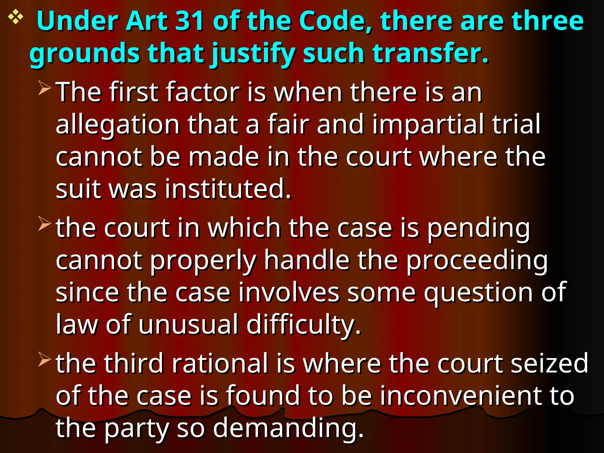  Under Art 31 of the Code, there are three
Under Art 31 of the Code, there are three
grounds that justify such transfer.
grounds that justify such transfer.
 The first factor is when there is an
The first factor is when there is an
allegation that a fair and impartial trial
allegation that a fair and impartial trial
cannot be made in the court where the
cannot be made in the court where the
suit was instituted.
suit was instituted.
 the court in which the case is pending
the court in which the case is pending
cannot properly handle the proceeding
cannot properly handle the proceeding
since the case involves some question of
since the case involves some question of
law of unusual difficulty.
law of unusual difficulty.
 the third rational is where the court seized
the third rational is where the court seized
of the case is found to be inconvenient to
of the case is found to be inconvenient to
the party so demanding.
the party so demanding.
 