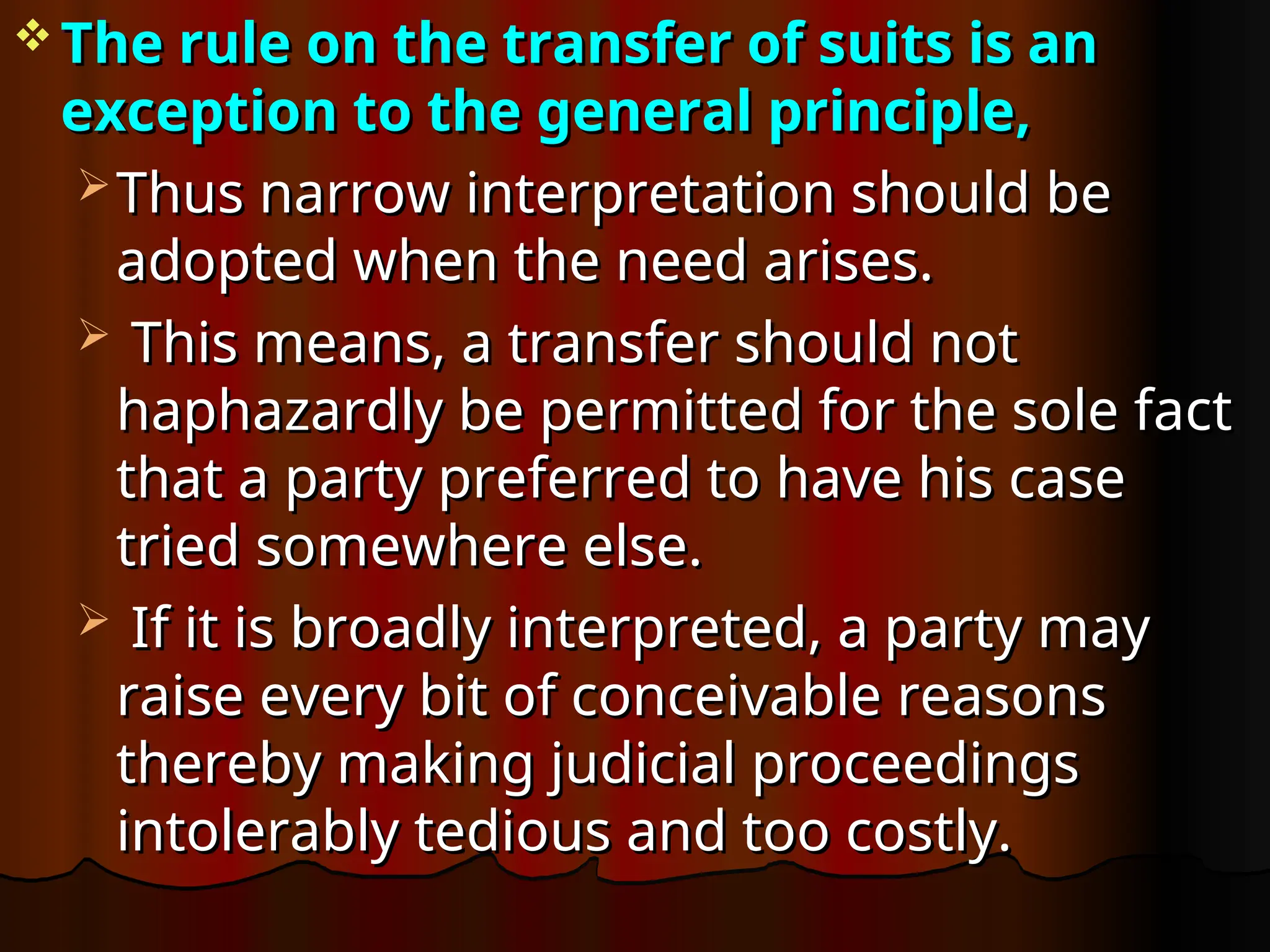  The rule on the transfer of suits is an
The rule on the transfer of suits is an
exception to the general principle,
exception to the general principle,
 Thus narrow interpretation should be
Thus narrow interpretation should be
adopted when the need arises.
adopted when the need arises.
 This means, a transfer should not
This means, a transfer should not
haphazardly be permitted for the sole fact
haphazardly be permitted for the sole fact
that a party preferred to have his case
that a party preferred to have his case
tried somewhere else.
tried somewhere else.
 If it is broadly interpreted, a party may
If it is broadly interpreted, a party may
raise every bit of conceivable reasons
raise every bit of conceivable reasons
thereby making judicial proceedings
thereby making judicial proceedings
intolerably tedious and too costly.
intolerably tedious and too costly.
 
