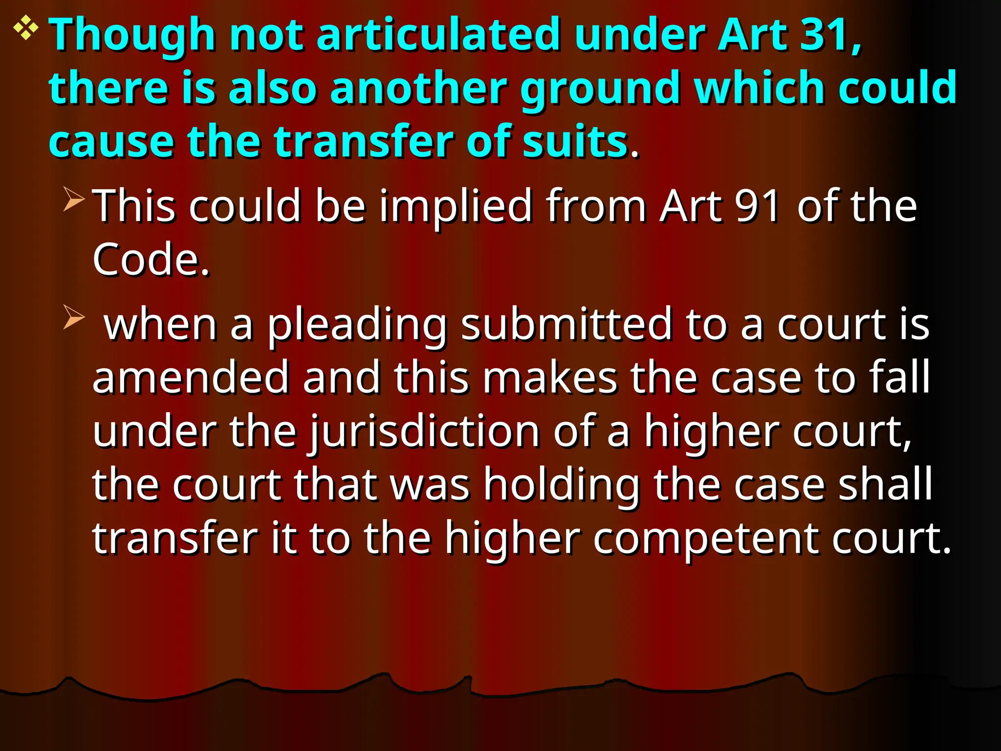  Though not articulated under Art 31,
Though not articulated under Art 31,
there is also another ground which could
there is also another ground which could
cause the transfer of suits
cause the transfer of suits.
.
 This could be implied from Art 91 of the
This could be implied from Art 91 of the
Code.
Code.
 when a pleading submitted to a court is
when a pleading submitted to a court is
amended and this makes the case to fall
amended and this makes the case to fall
under the jurisdiction of a higher court,
under the jurisdiction of a higher court,
the court that was holding the case shall
the court that was holding the case shall
transfer it to the higher competent court.
transfer it to the higher competent court.
 
