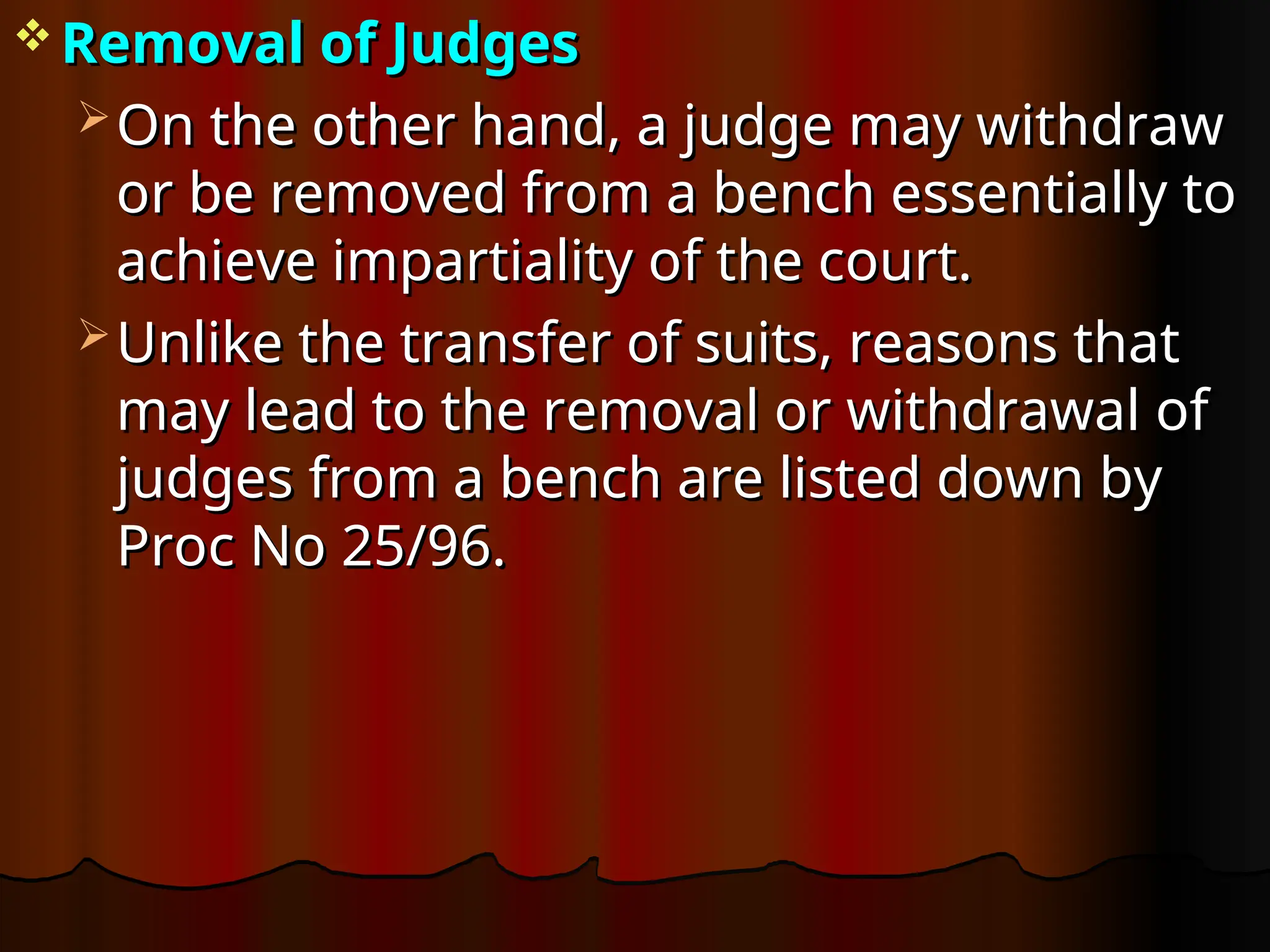  Removal of Judges
Removal of Judges
 On the other hand, a judge may withdraw
On the other hand, a judge may withdraw
or be removed from a bench essentially to
or be removed from a bench essentially to
achieve impartiality of the court.
achieve impartiality of the court.
 Unlike the transfer of suits, reasons that
Unlike the transfer of suits, reasons that
may lead to the removal or withdrawal of
may lead to the removal or withdrawal of
judges from a bench are listed down by
judges from a bench are listed down by
Proc No 25/96.
Proc No 25/96.
 