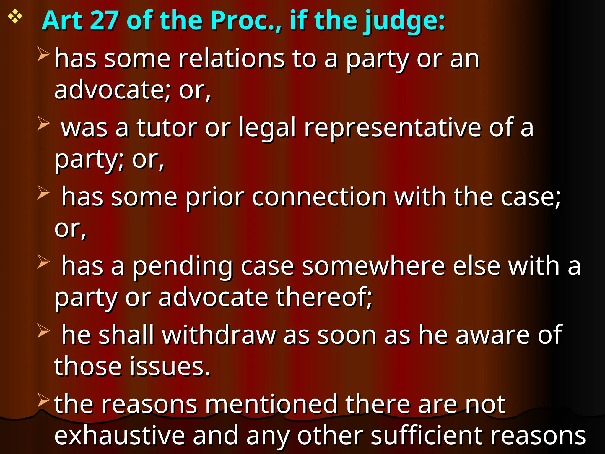  Art 27 of the Proc., if the judge:
Art 27 of the Proc., if the judge:
 has some relations to a party or an
has some relations to a party or an
advocate; or,
advocate; or,
 was a tutor or legal representative of a
was a tutor or legal representative of a
party; or,
party; or,
 has some prior connection with the case;
has some prior connection with the case;
or,
or,
 has a pending case somewhere else with a
has a pending case somewhere else with a
party or advocate thereof;
party or advocate thereof;
 he shall withdraw as soon as he aware of
he shall withdraw as soon as he aware of
those issues.
those issues.
 the reasons mentioned there are not
the reasons mentioned there are not
exhaustive and any other sufficient reasons
exhaustive and any other sufficient reasons
 