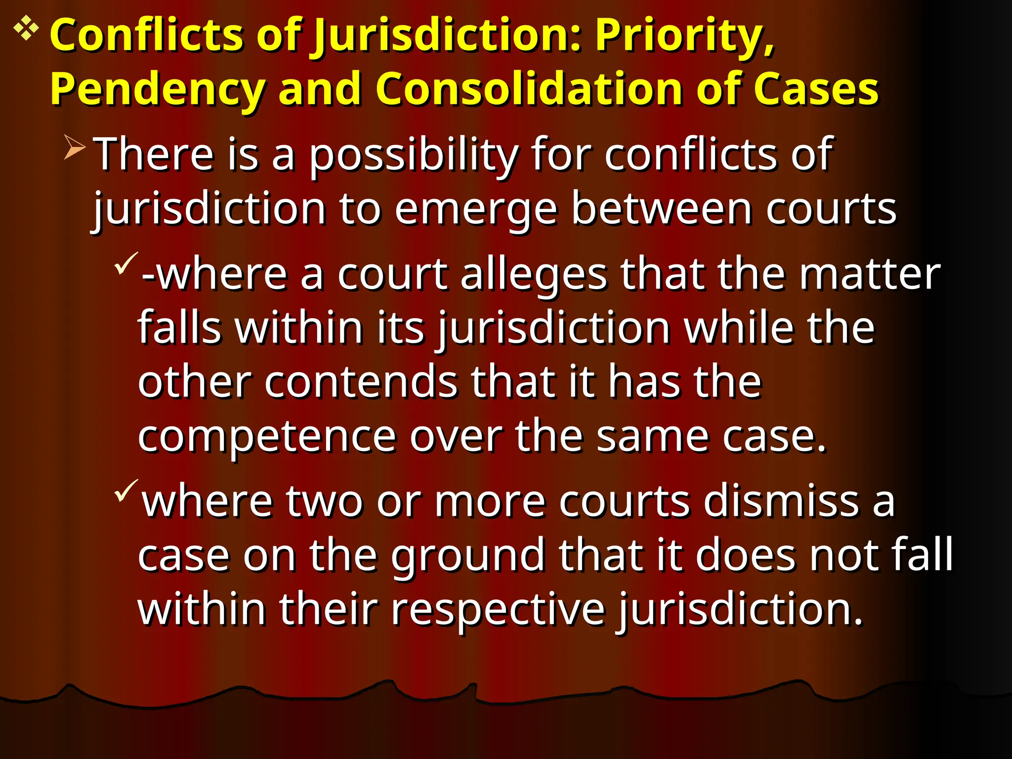  Conflicts of Jurisdiction: Priority,
Conflicts of Jurisdiction: Priority,
Pendency and Consolidation of Cases
Pendency and Consolidation of Cases
 There is a possibility for conflicts of
There is a possibility for conflicts of
jurisdiction to emerge between courts
jurisdiction to emerge between courts
-where a court alleges that the matter
-where a court alleges that the matter
falls within its jurisdiction while the
falls within its jurisdiction while the
other contends that it has the
other contends that it has the
competence over the same case.
competence over the same case.
where two or more courts dismiss a
where two or more courts dismiss a
case on the ground that it does not fall
case on the ground that it does not fall
within their respective jurisdiction.
within their respective jurisdiction.
 