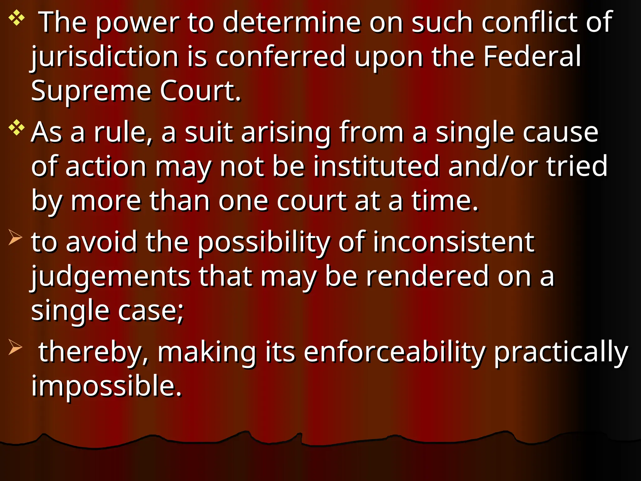  The power to determine on such conflict of
The power to determine on such conflict of
jurisdiction is conferred upon the Federal
jurisdiction is conferred upon the Federal
Supreme Court.
Supreme Court.
 As a rule, a suit arising from a single cause
As a rule, a suit arising from a single cause
of action may not be instituted and/or tried
of action may not be instituted and/or tried
by more than one court at a time.
by more than one court at a time.
 to avoid the possibility of inconsistent
to avoid the possibility of inconsistent
judgements that may be rendered on a
judgements that may be rendered on a
single case;
single case;
 thereby, making its enforceability practically
thereby, making its enforceability practically
impossible.
impossible.
 