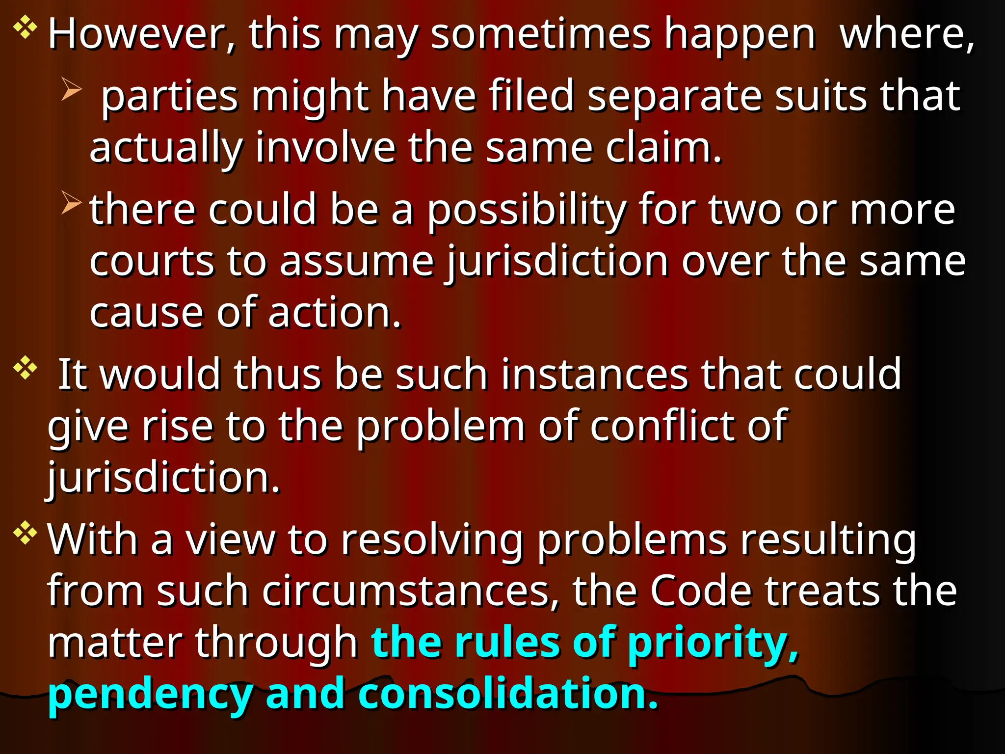  However, this may sometimes happen where,
However, this may sometimes happen where,
 parties might have filed separate suits that
parties might have filed separate suits that
actually involve the same claim.
actually involve the same claim.
 there could be a possibility for two or more
there could be a possibility for two or more
courts to assume jurisdiction over the same
courts to assume jurisdiction over the same
cause of action.
cause of action.
 It would thus be such instances that could
It would thus be such instances that could
give rise to the problem of conflict of
give rise to the problem of conflict of
jurisdiction.
jurisdiction.
 With a view to resolving problems resulting
With a view to resolving problems resulting
from such circumstances, the Code treats the
from such circumstances, the Code treats the
matter through
matter through the rules of priority,
the rules of priority,
pendency and consolidation.
pendency and consolidation.
 