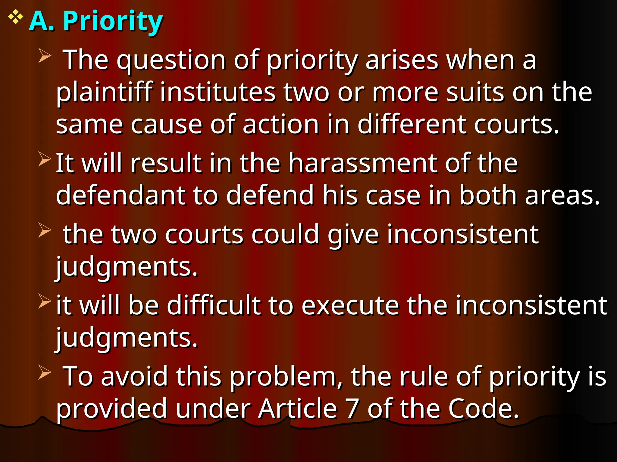  A. Priority
A. Priority
 The question of priority arises when a
The question of priority arises when a
plaintiff institutes two or more suits on the
plaintiff institutes two or more suits on the
same cause of action in different courts.
same cause of action in different courts.
 It will result in the harassment of the
It will result in the harassment of the
defendant to defend his case in both areas.
defendant to defend his case in both areas.
 the two courts could give inconsistent
the two courts could give inconsistent
judgments.
judgments.
 it will be difficult to execute the inconsistent
it will be difficult to execute the inconsistent
judgments.
judgments.
 To avoid this problem, the rule of priority is
To avoid this problem, the rule of priority is
provided under Article 7 of the Code.
provided under Article 7 of the Code.
 