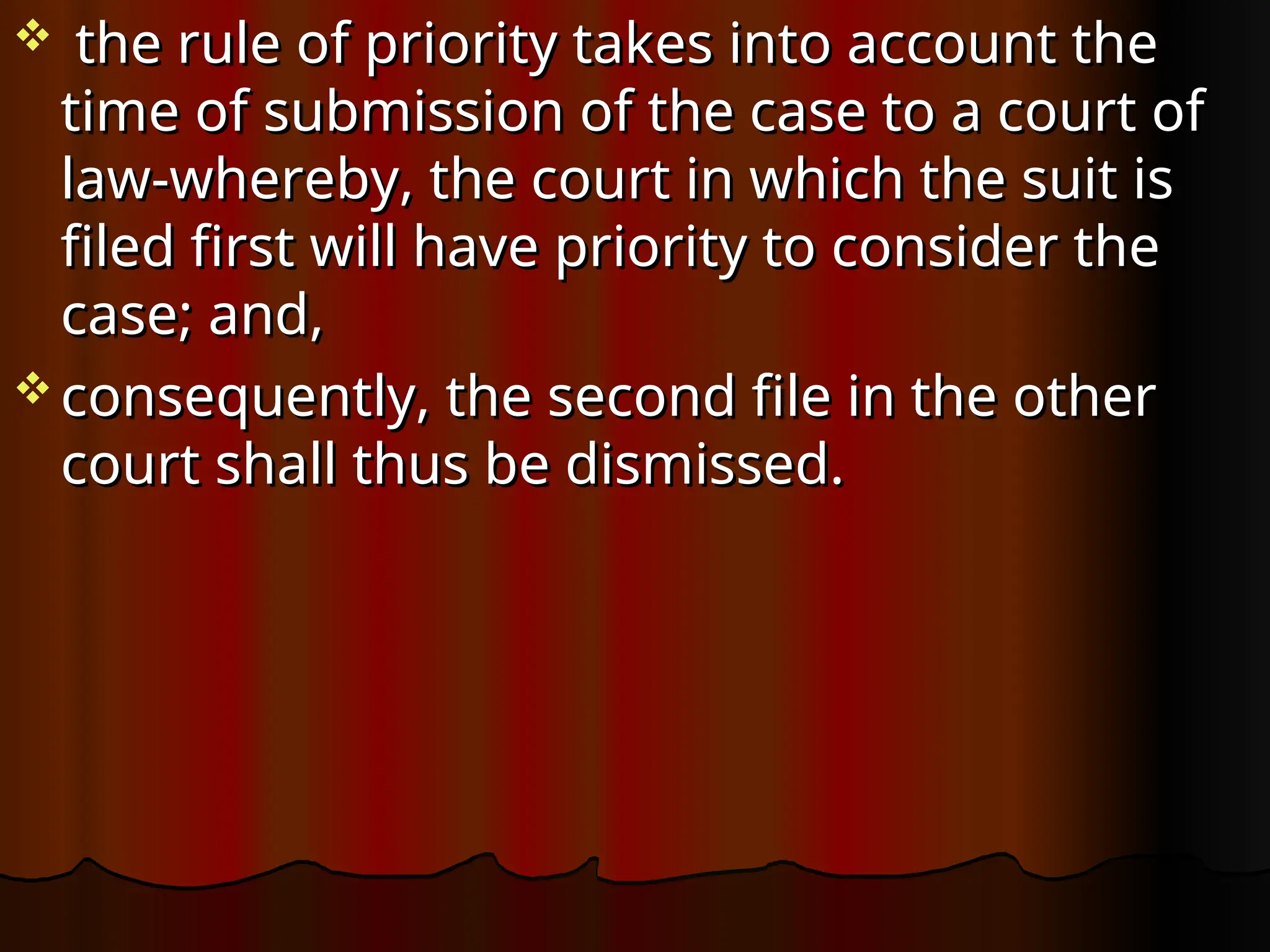  the rule of priority takes into account the
the rule of priority takes into account the
time of submission of the case to a court of
time of submission of the case to a court of
law-whereby, the court in which the suit is
law-whereby, the court in which the suit is
filed first will have priority to consider the
filed first will have priority to consider the
case; and,
case; and,
 consequently, the second file in the other
consequently, the second file in the other
court shall thus be dismissed.
court shall thus be dismissed.
 