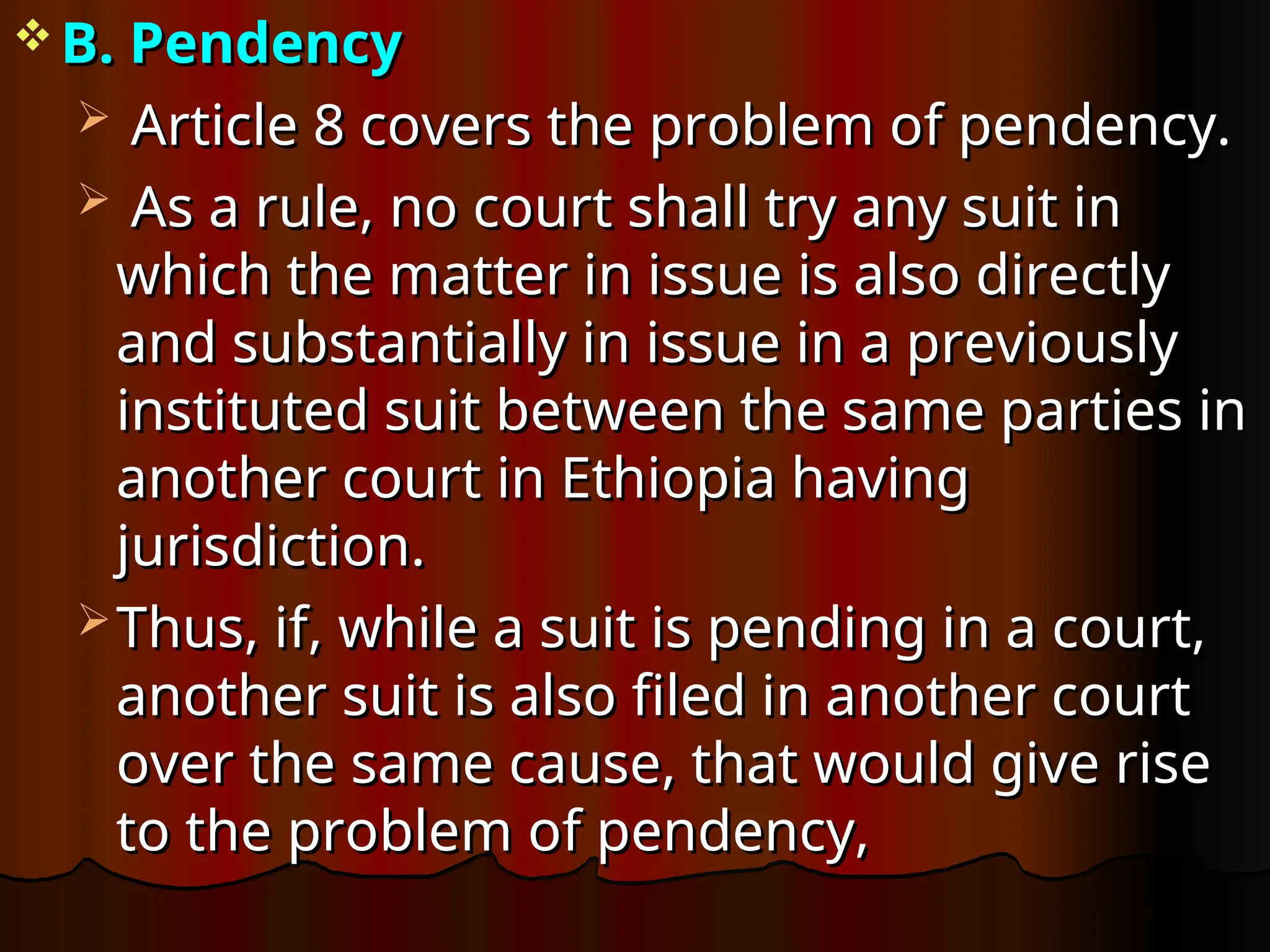  B. Pendency
B. Pendency
 Article 8 covers the problem of pendency.
Article 8 covers the problem of pendency.
 As a rule, no court shall try any suit in
As a rule, no court shall try any suit in
which the matter in issue is also directly
which the matter in issue is also directly
and substantially in issue in a previously
and substantially in issue in a previously
instituted suit between the same parties in
instituted suit between the same parties in
another court in Ethiopia having
another court in Ethiopia having
jurisdiction.
jurisdiction.
 Thus, if, while a suit is pending in a court,
Thus, if, while a suit is pending in a court,
another suit is also filed in another court
another suit is also filed in another court
over the same cause, that would give rise
over the same cause, that would give rise
to the problem of pendency,
to the problem of pendency,
 