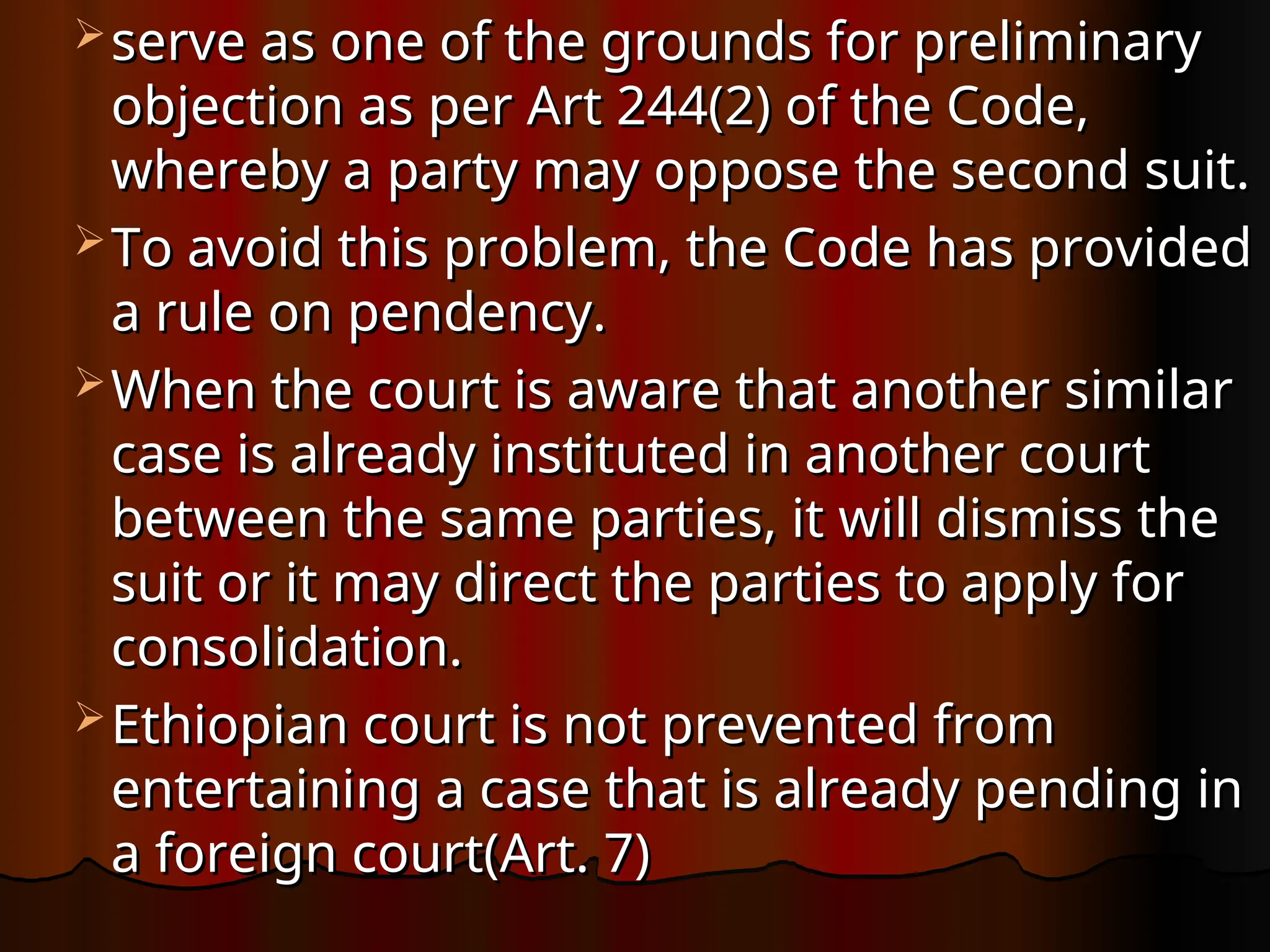  serve as one of the grounds for preliminary
serve as one of the grounds for preliminary
objection as per Art 244(2) of the Code,
objection as per Art 244(2) of the Code,
whereby a party may oppose the second suit.
whereby a party may oppose the second suit.
 To avoid this problem, the Code has provided
To avoid this problem, the Code has provided
a rule on pendency.
a rule on pendency.
 When the court is aware that another similar
When the court is aware that another similar
case is already instituted in another court
case is already instituted in another court
between the same parties, it will dismiss the
between the same parties, it will dismiss the
suit or it may direct the parties to apply for
suit or it may direct the parties to apply for
consolidation.
consolidation.
 Ethiopian court is not prevented from
Ethiopian court is not prevented from
entertaining a case that is already pending in
entertaining a case that is already pending in
a foreign court(Art. 7)
a foreign court(Art. 7)
 