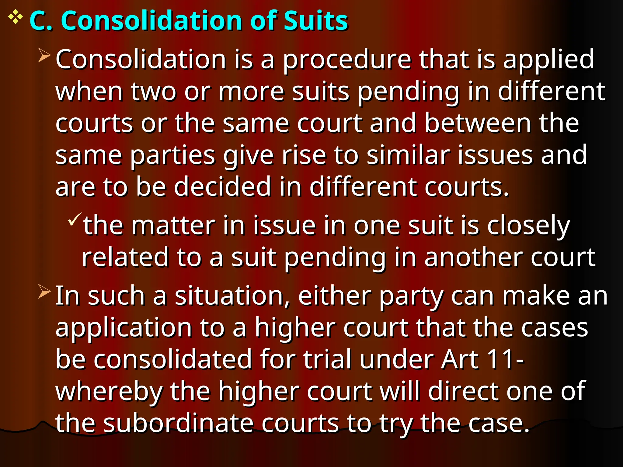  C. Consolidation of Suits
C. Consolidation of Suits
 Consolidation is a procedure that is applied
Consolidation is a procedure that is applied
when two or more suits pending in different
when two or more suits pending in different
courts or the same court and between the
courts or the same court and between the
same parties give rise to similar issues and
same parties give rise to similar issues and
are to be decided in different courts.
are to be decided in different courts.
the matter in issue in one suit is closely
the matter in issue in one suit is closely
related to a suit pending in another court
related to a suit pending in another court
 In such a situation, either party can make an
In such a situation, either party can make an
application to a higher court that the cases
application to a higher court that the cases
be consolidated for trial under Art 11-
be consolidated for trial under Art 11-
whereby the higher court will direct one of
whereby the higher court will direct one of
the subordinate courts to try the case.
the subordinate courts to try the case.
 