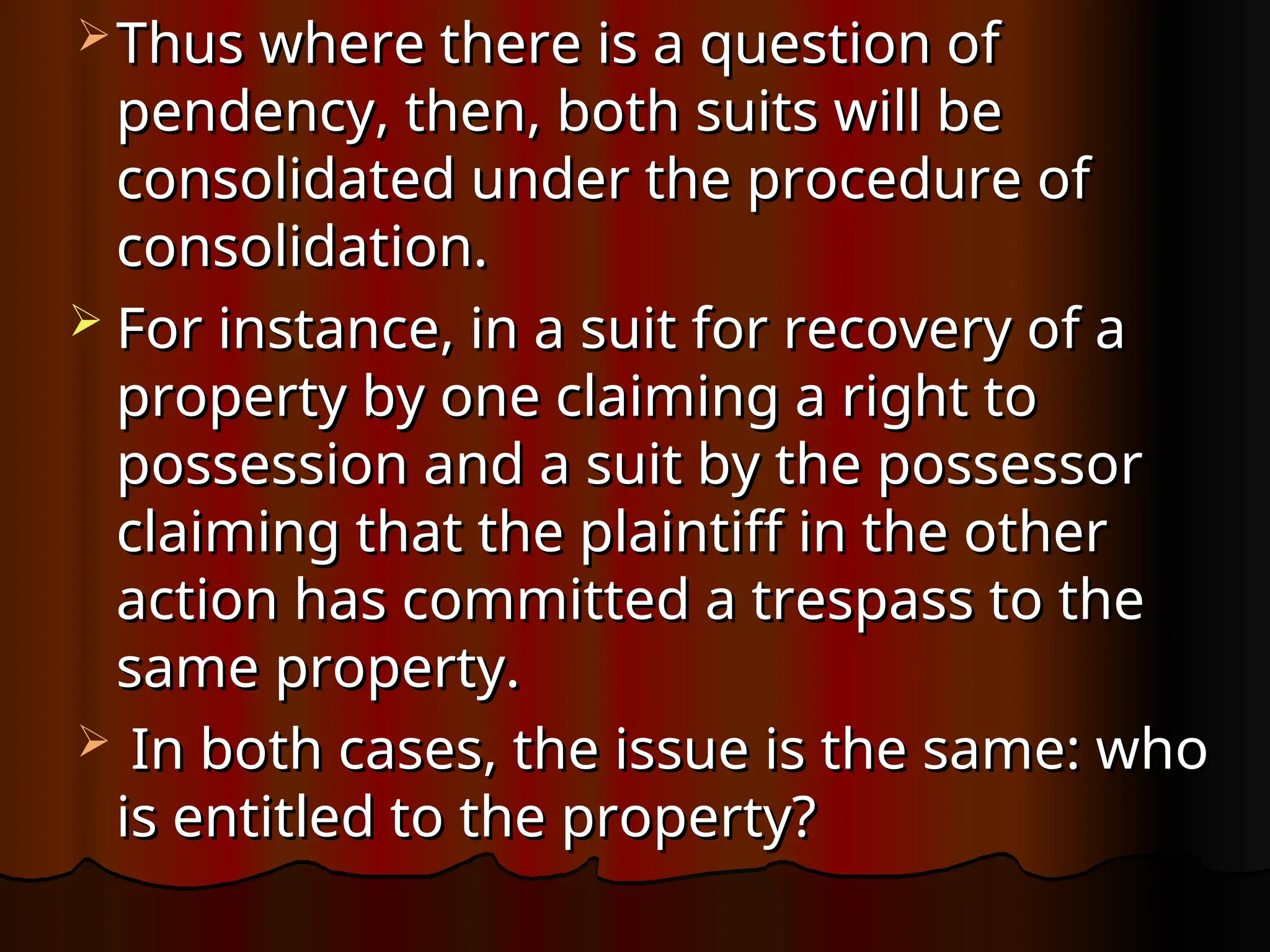  Thus where there is a question of
Thus where there is a question of
pendency, then, both suits will be
pendency, then, both suits will be
consolidated under the procedure of
consolidated under the procedure of
consolidation.
consolidation.
 For instance, in a suit for recovery of a
For instance, in a suit for recovery of a
property by one claiming a right to
property by one claiming a right to
possession and a suit by the possessor
possession and a suit by the possessor
claiming that the plaintiff in the other
claiming that the plaintiff in the other
action has committed a trespass to the
action has committed a trespass to the
same property.
same property.
 In both cases, the issue is the same: who
In both cases, the issue is the same: who
is entitled to the property?
is entitled to the property?
 