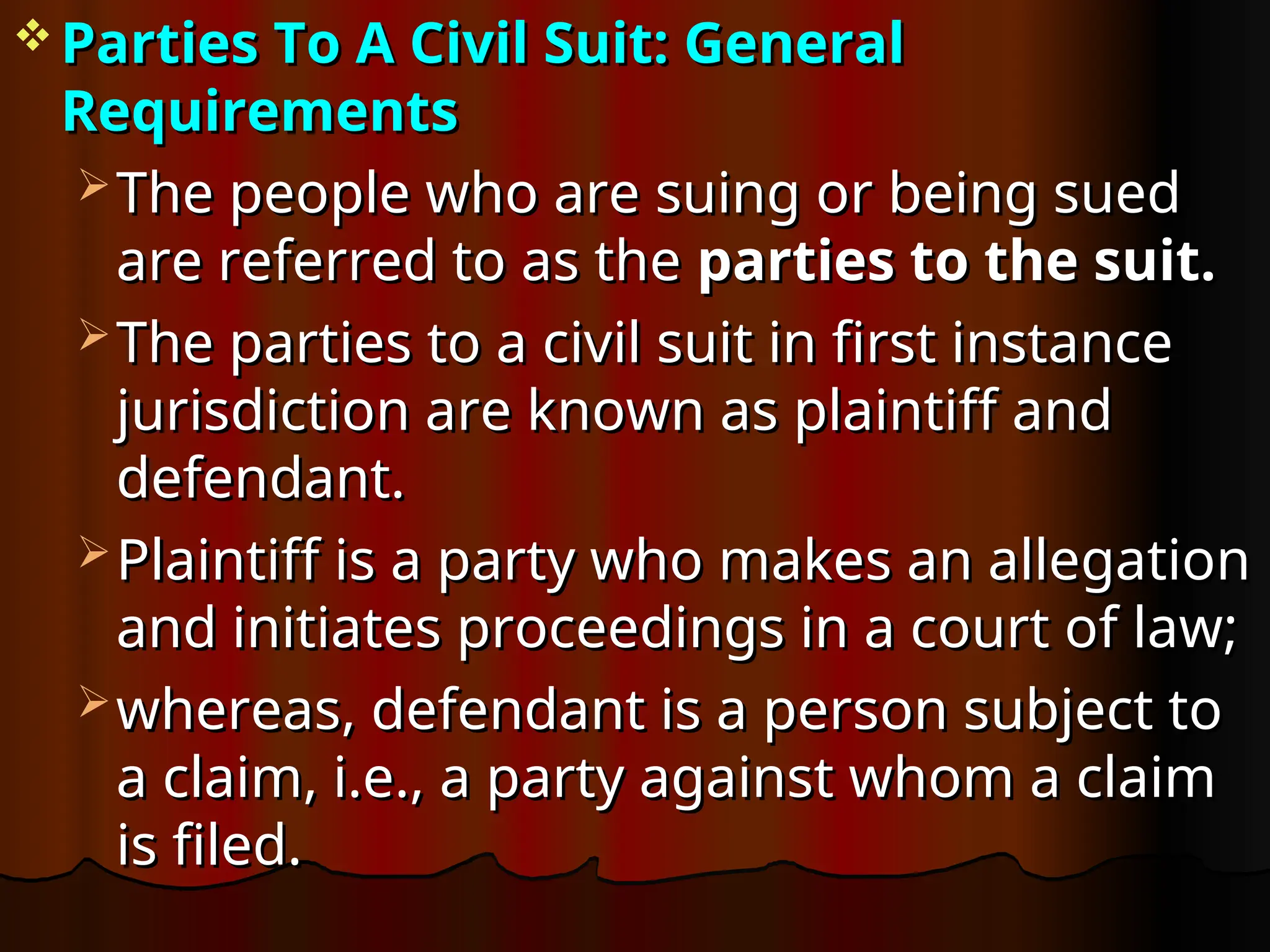  Parties To A Civil Suit: General
Parties To A Civil Suit: General
Requirements
Requirements
 The people who are suing or being sued
The people who are suing or being sued
are referred to as the
are referred to as the parties to the suit.
parties to the suit.
 The parties to a civil suit in first instance
The parties to a civil suit in first instance
jurisdiction are known as plaintiff and
jurisdiction are known as plaintiff and
defendant.
defendant.
 Plaintiff is a party who makes an allegation
Plaintiff is a party who makes an allegation
and initiates proceedings in a court of law;
and initiates proceedings in a court of law;
 whereas, defendant is a person subject to
whereas, defendant is a person subject to
a claim, i.e., a party against whom a claim
a claim, i.e., a party against whom a claim
is filed.
is filed.
 