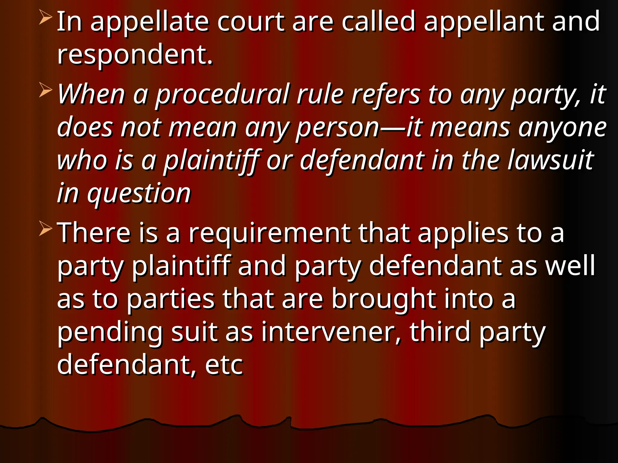  In appellate court are called appellant and
In appellate court are called appellant and
respondent.
respondent.
 When a procedural rule refers to any party, it
When a procedural rule refers to any party, it
does not mean any person—it means anyone
does not mean any person—it means anyone
who is a plaintiff or defendant in the lawsuit
who is a plaintiff or defendant in the lawsuit
in question
in question
 There is a requirement that applies to a
There is a requirement that applies to a
party plaintiff and party defendant as well
party plaintiff and party defendant as well
as to parties that are brought into a
as to parties that are brought into a
pending suit as intervener, third party
pending suit as intervener, third party
defendant, etc
defendant, etc
 