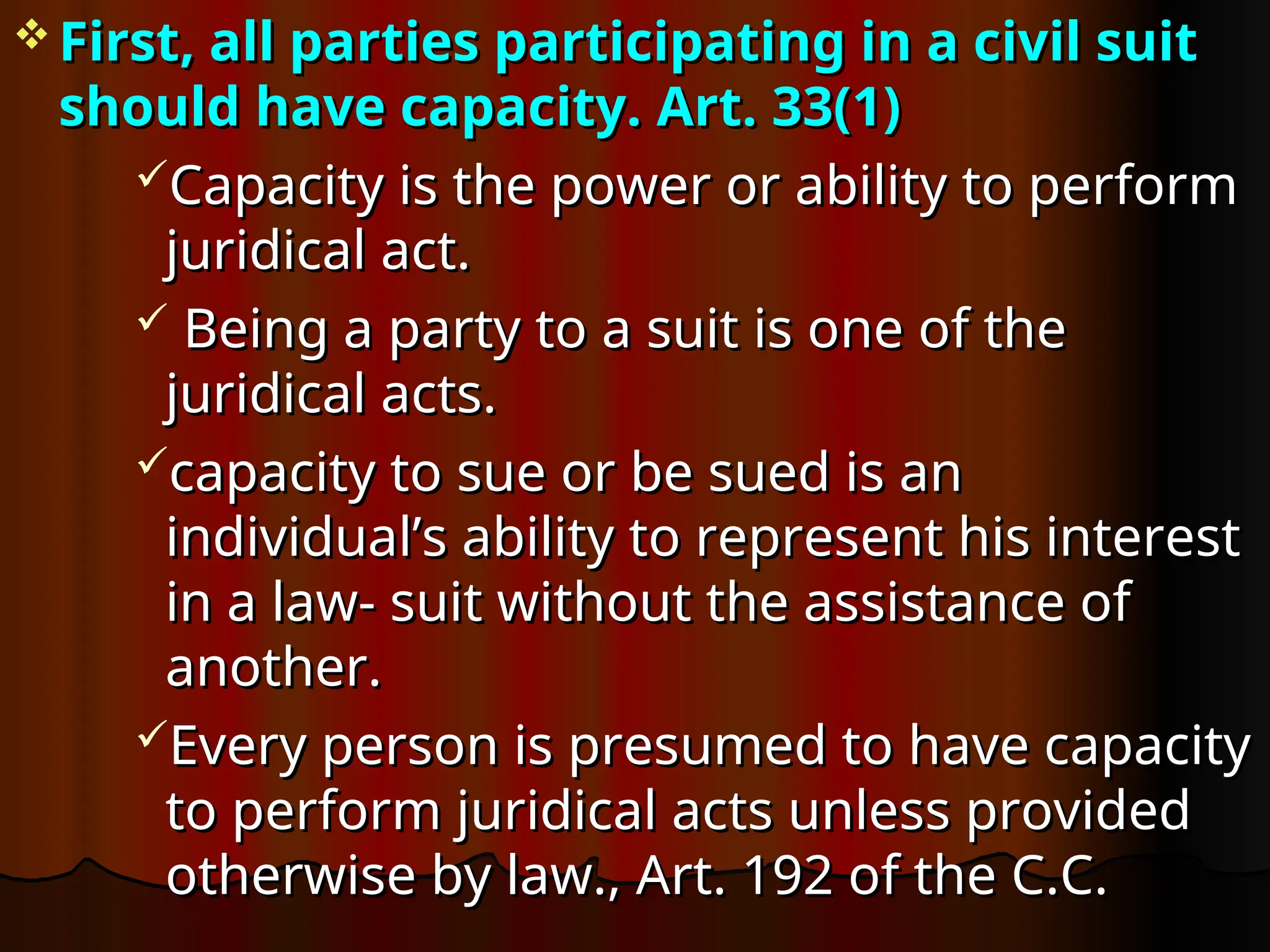  First, all parties participating in a civil suit
First, all parties participating in a civil suit
should have capacity.
should have capacity. Art. 33(1)
Art. 33(1)
Capacity is the power or ability to perform
Capacity is the power or ability to perform
juridical act.
juridical act.
 Being a party to a suit is one of the
Being a party to a suit is one of the
juridical acts.
juridical acts.
capacity to sue or be sued is an
capacity to sue or be sued is an
individual’s ability to represent his interest
individual’s ability to represent his interest
in a law- suit without the assistance of
in a law- suit without the assistance of
another.
another.
Every person is presumed to have capacity
Every person is presumed to have capacity
to perform juridical acts unless provided
to perform juridical acts unless provided
otherwise by law., Art. 192 of the C.C.
otherwise by law., Art. 192 of the C.C.
 