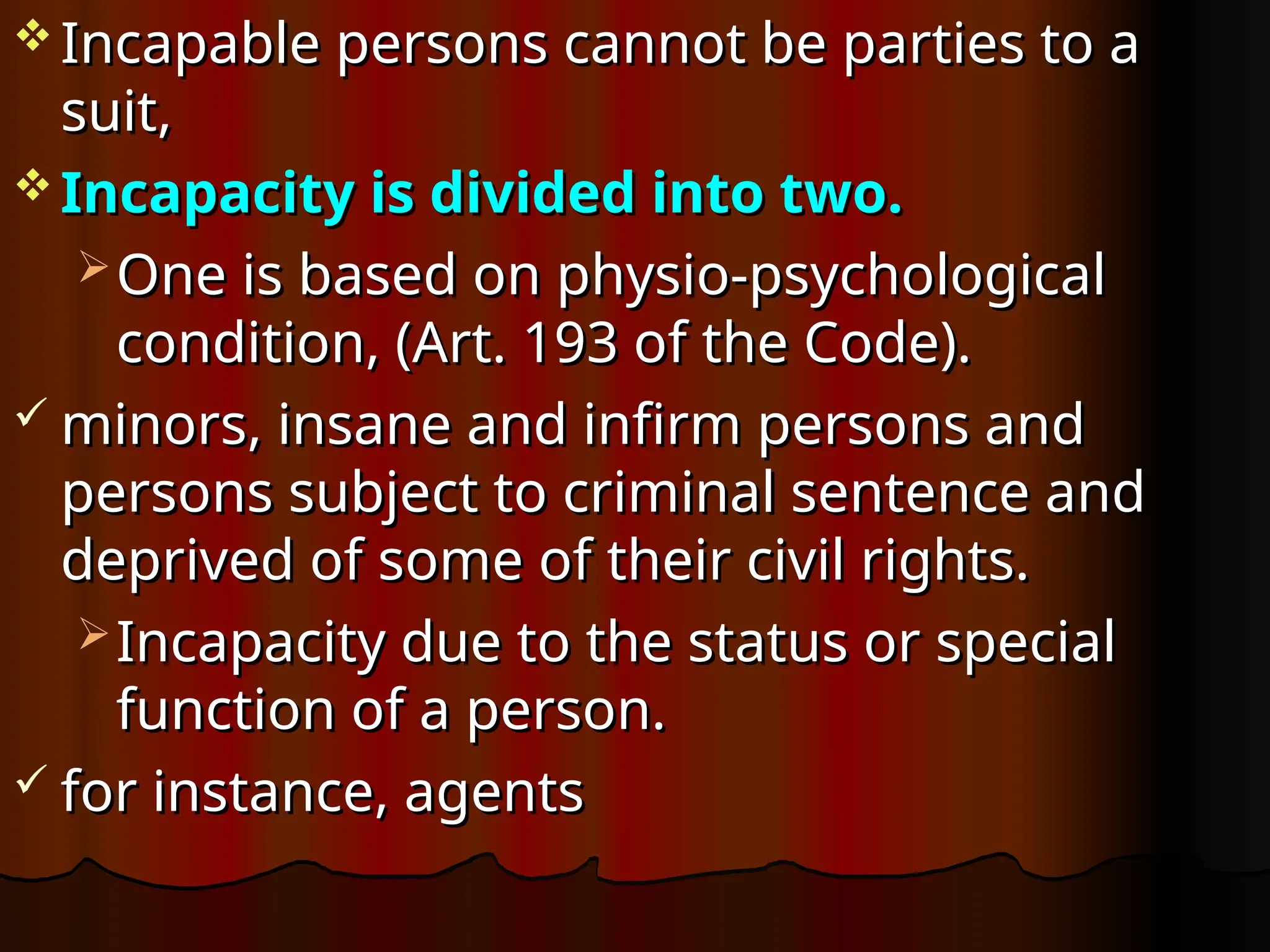  Incapable persons cannot be parties to a
Incapable persons cannot be parties to a
suit,
suit,
 Incapacity is divided into two.
Incapacity is divided into two.
 One is based on physio-psychological
One is based on physio-psychological
condition, (Art. 193 of the Code).
condition, (Art. 193 of the Code).
 minors, insane and infirm persons and
minors, insane and infirm persons and
persons subject to criminal sentence and
persons subject to criminal sentence and
deprived of some of their civil rights.
deprived of some of their civil rights.
 Incapacity due to the status or special
Incapacity due to the status or special
function of a person.
function of a person.
 for instance, agents
for instance, agents
 