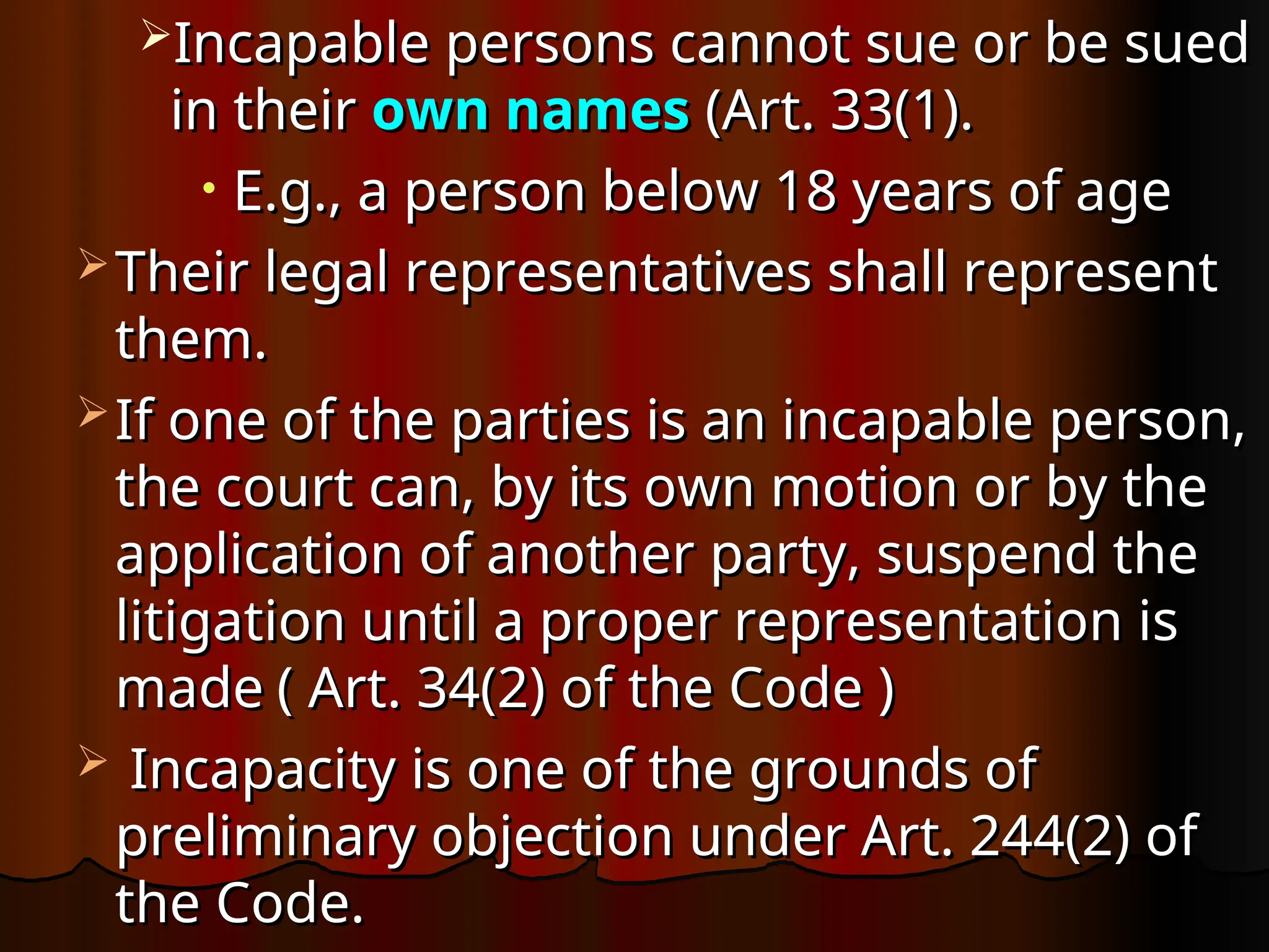 Incapable persons cannot sue or be sued
Incapable persons cannot sue or be sued
in their
in their own names
own names (Art. 33(1).
(Art. 33(1).
• E.g., a person below 18 years of age
E.g., a person below 18 years of age
 Their legal representatives shall represent
Their legal representatives shall represent
them.
them.
 If one of the parties is an incapable person,
If one of the parties is an incapable person,
the court can, by its own motion or by the
the court can, by its own motion or by the
application of another party, suspend the
application of another party, suspend the
litigation until a proper representation is
litigation until a proper representation is
made
made ( Art. 34(2) of the Code )
( Art. 34(2) of the Code )
 Incapacity is one of the grounds of
Incapacity is one of the grounds of
preliminary objection under Art. 244(2) of
preliminary objection under Art. 244(2) of
the Code.
the Code.
 