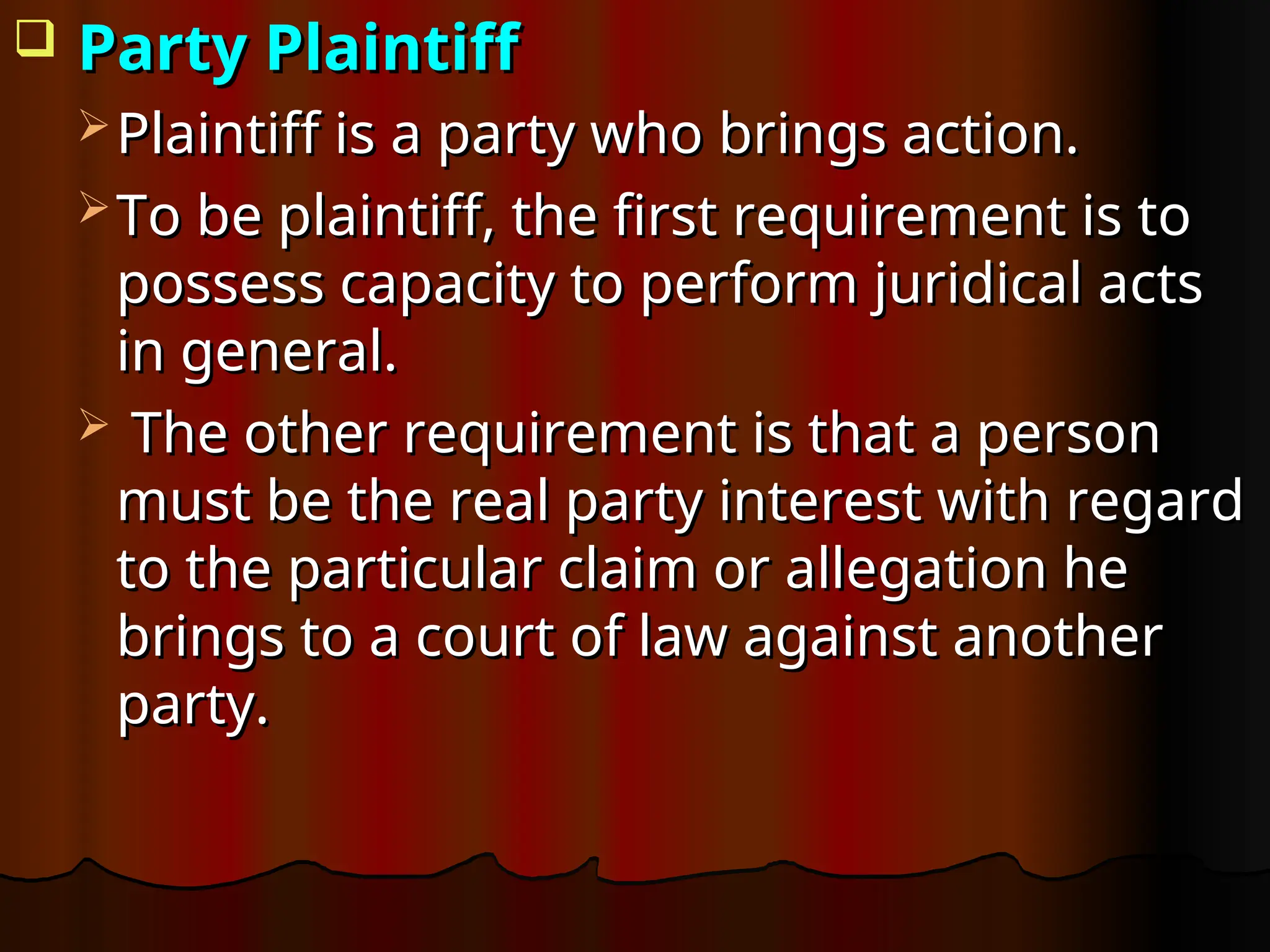  Party Plaintiff
Party Plaintiff
 Plaintiff is a party who brings action.
Plaintiff is a party who brings action.
 To be plaintiff, the first requirement is to
To be plaintiff, the first requirement is to
possess capacity to perform juridical acts
possess capacity to perform juridical acts
in general.
in general.
 The other requirement is that a person
The other requirement is that a person
must be the real party interest with regard
must be the real party interest with regard
to the particular claim or allegation he
to the particular claim or allegation he
brings to a court of law against another
brings to a court of law against another
party.
party.
 