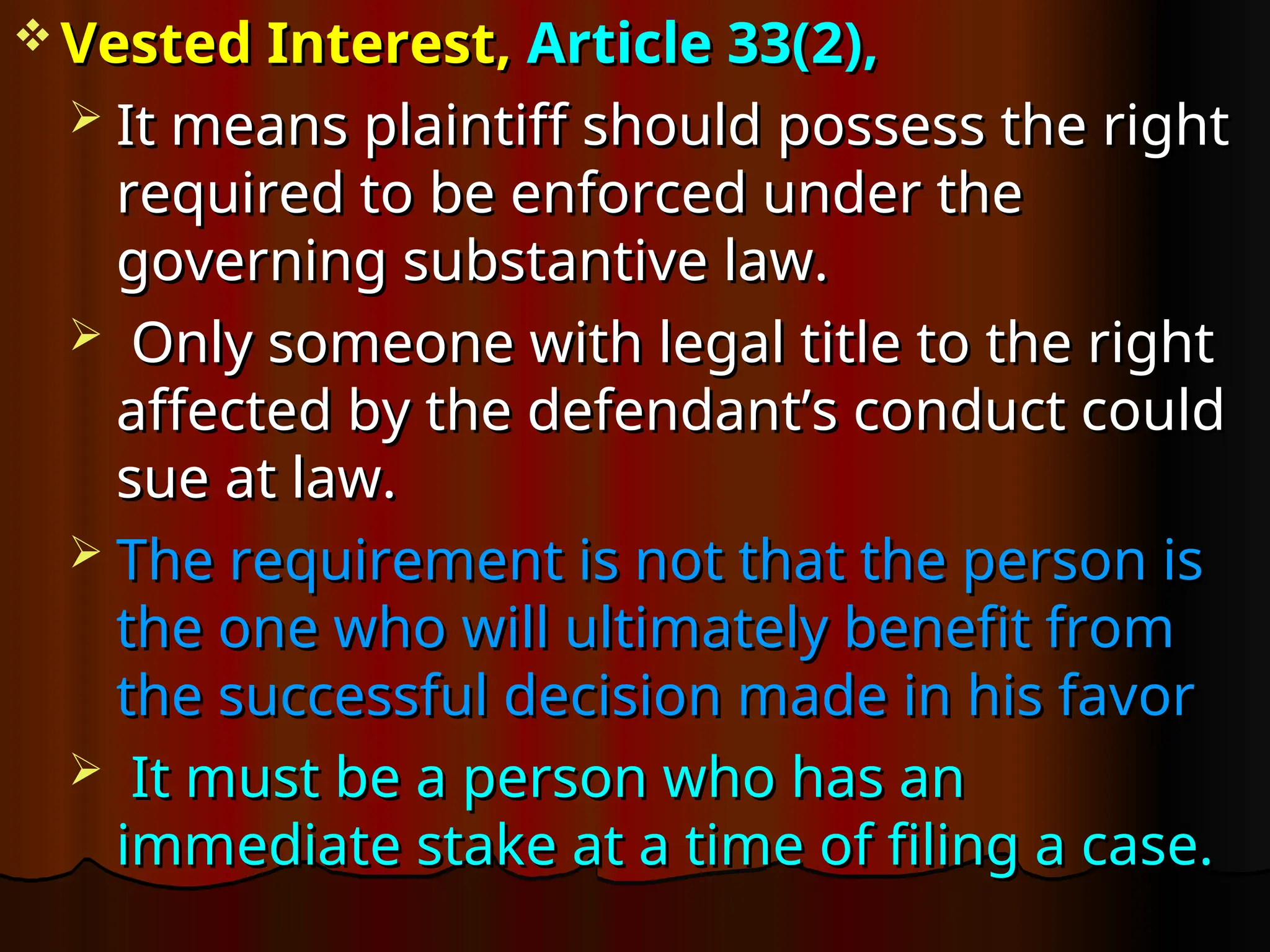  Vested Interest,
Vested Interest, Article 33(2),
Article 33(2),
 It means plaintiff should possess the right
It means plaintiff should possess the right
required to be enforced under the
required to be enforced under the
governing substantive law.
governing substantive law.
 Only someone with legal title to the right
Only someone with legal title to the right
affected by the defendant’s conduct could
affected by the defendant’s conduct could
sue at law.
sue at law.
 The requirement is not that the person is
The requirement is not that the person is
the one who will ultimately benefit from
the one who will ultimately benefit from
the successful decision made in his favor
the successful decision made in his favor
 It must be a person who has an
It must be a person who has an
immediate stake at a time of filing a case.
immediate stake at a time of filing a case.
 