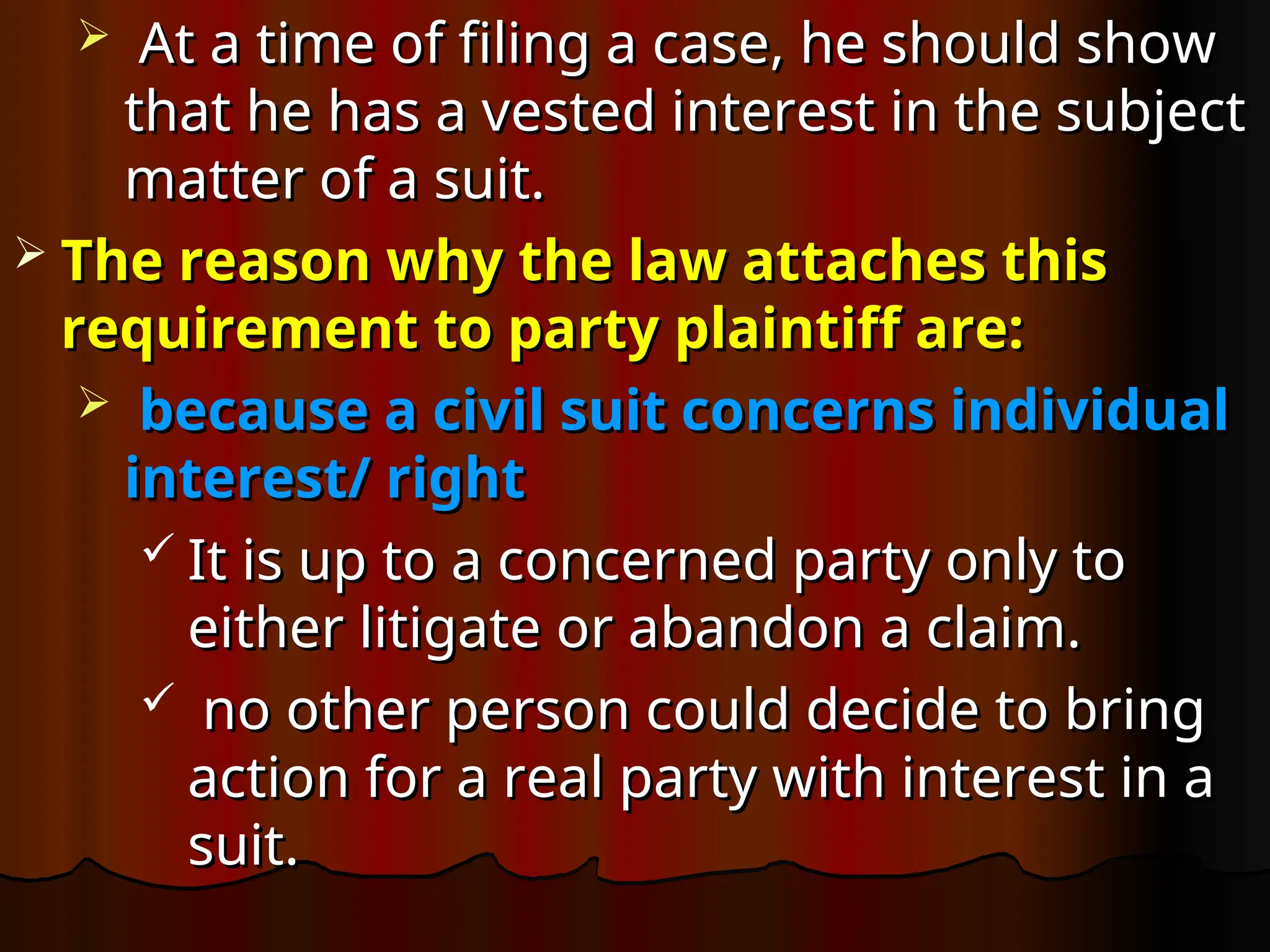  At a time of filing a case, he should show
At a time of filing a case, he should show
that he has a vested interest in the subject
that he has a vested interest in the subject
matter of a suit.
matter of a suit.
 The reason why the law attaches this
The reason why the law attaches this
requirement to party plaintiff are:
requirement to party plaintiff are:
 because a civil suit concerns individual
because a civil suit concerns individual
interest/ right
interest/ right
 It is up to a concerned party only to
It is up to a concerned party only to
either litigate or abandon a claim.
either litigate or abandon a claim.
 no other person could decide to bring
no other person could decide to bring
action for a real party with interest in a
action for a real party with interest in a
suit.
suit.
 