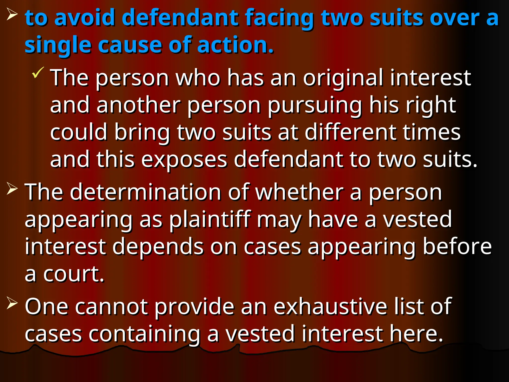  to avoid defendant facing two suits over a
to avoid defendant facing two suits over a
single cause of action.
single cause of action.
 The person who has an original interest
The person who has an original interest
and another person pursuing his right
and another person pursuing his right
could bring two suits at different times
could bring two suits at different times
and this exposes defendant to two suits.
and this exposes defendant to two suits.
 The determination of whether a person
The determination of whether a person
appearing as plaintiff may have a vested
appearing as plaintiff may have a vested
interest depends on cases appearing before
interest depends on cases appearing before
a court.
a court.
 One cannot provide an exhaustive list of
One cannot provide an exhaustive list of
cases containing a vested interest here.
cases containing a vested interest here.
 