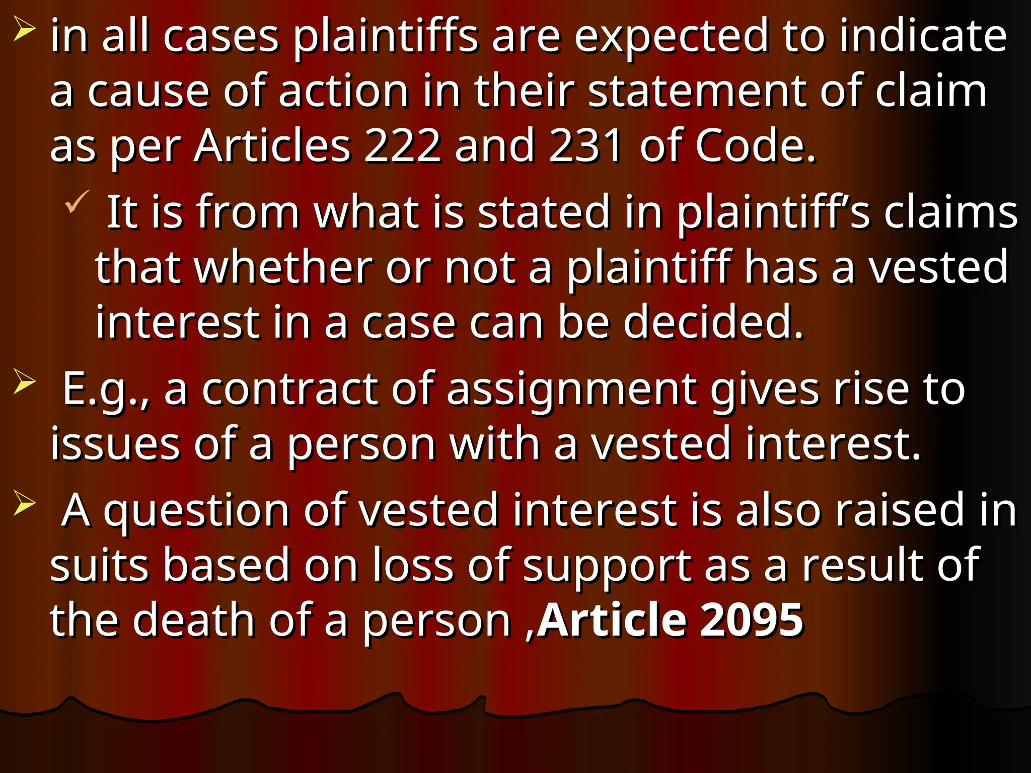  in all cases plaintiffs are expected to indicate
in all cases plaintiffs are expected to indicate
a cause of action in their statement of claim
a cause of action in their statement of claim
as per Articles 222 and 231 of Code.
as per Articles 222 and 231 of Code.
 It is from what is stated in plaintiff’s claims
It is from what is stated in plaintiff’s claims
that whether or not a plaintiff has a vested
that whether or not a plaintiff has a vested
interest in a case can be decided.
interest in a case can be decided.
 E.g., a contract of assignment gives rise to
E.g., a contract of assignment gives rise to
issues of a person with a vested interest.
issues of a person with a vested interest.
 A question of vested interest is also raised in
A question of vested interest is also raised in
suits based on loss of support as a result of
suits based on loss of support as a result of
the death of a person ,
the death of a person ,Article 2095
Article 2095
 