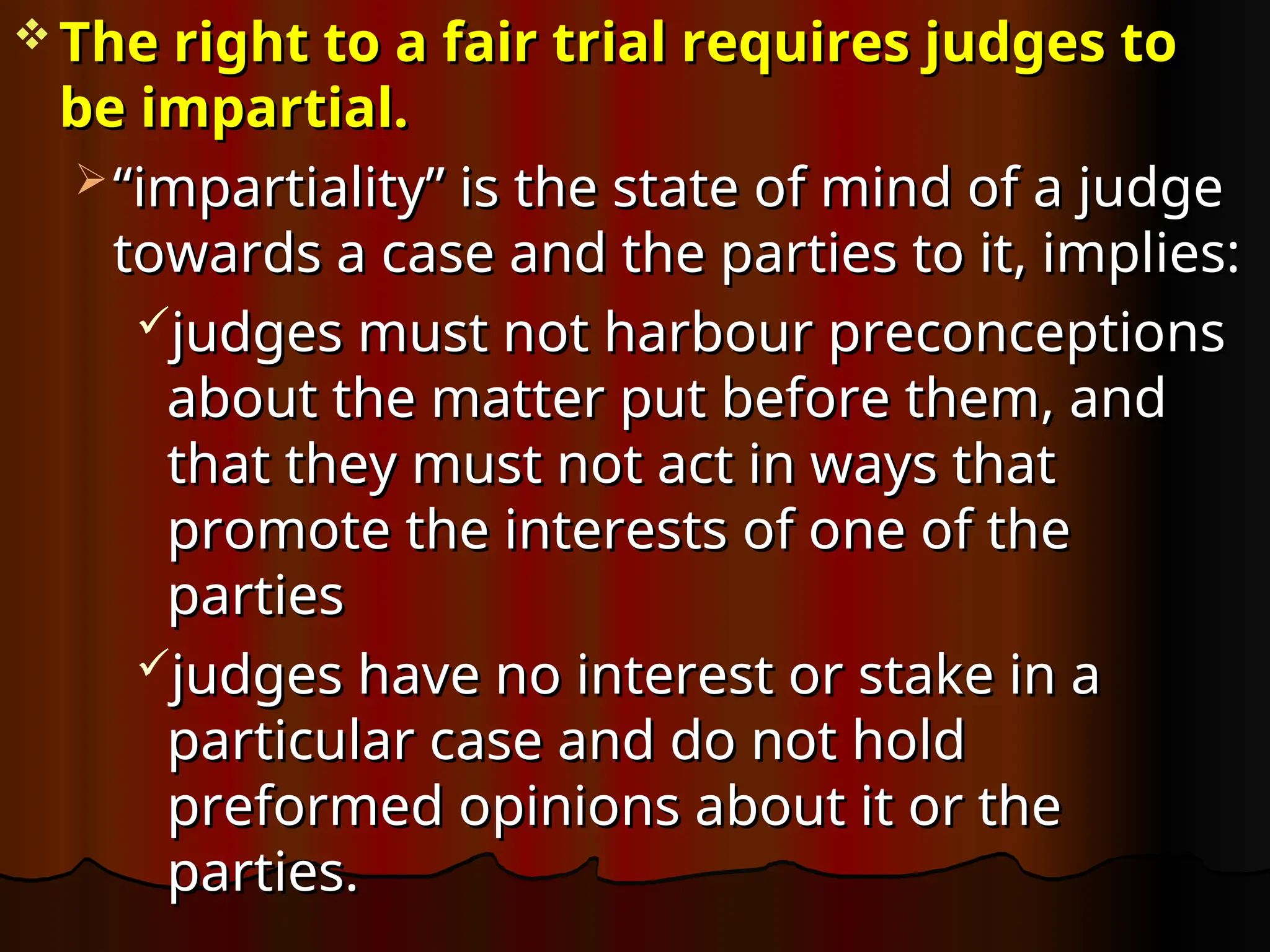  The right to a fair trial requires judges to
The right to a fair trial requires judges to
be impartial.
be impartial.
 “
“impartiality” is the state of mind of a judge
impartiality” is the state of mind of a judge
towards a case and the parties to it, implies:
towards a case and the parties to it, implies:
judges must not harbour preconceptions
judges must not harbour preconceptions
about the matter put before them, and
about the matter put before them, and
that they must not act in ways that
that they must not act in ways that
promote the interests of one of the
promote the interests of one of the
parties
parties
judges have no interest or stake in a
judges have no interest or stake in a
particular case and do not hold
particular case and do not hold
preformed opinions about it or the
preformed opinions about it or the
parties.
parties.
 