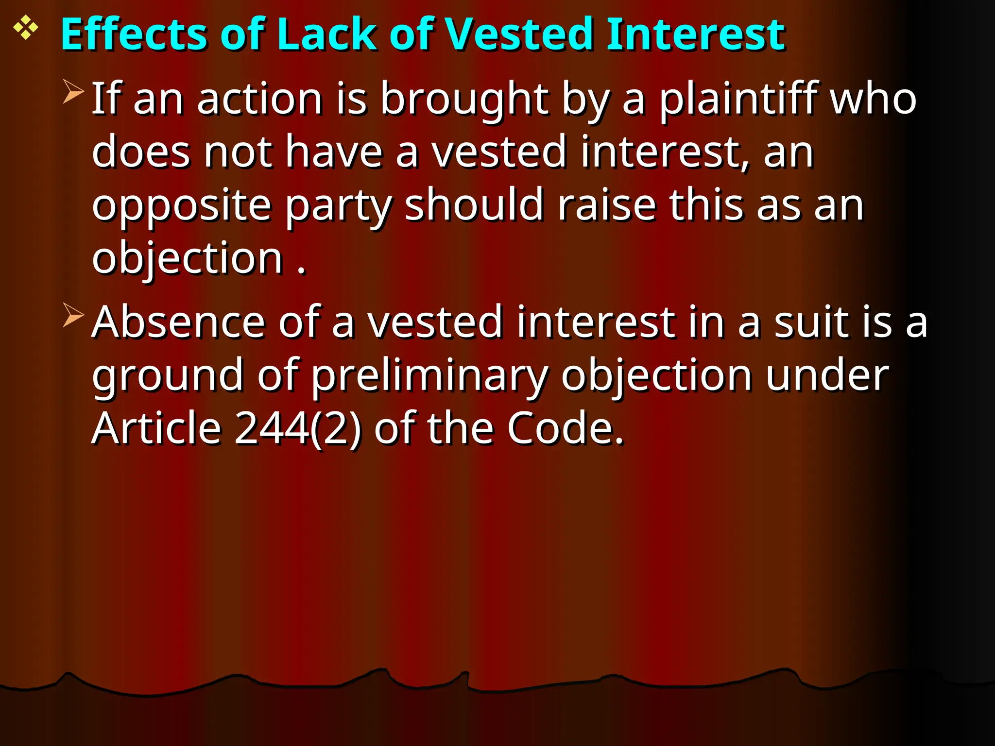  Effects of Lack of Vested Interest
Effects of Lack of Vested Interest
 If an action is brought by a plaintiff who
If an action is brought by a plaintiff who
does not have a vested interest, an
does not have a vested interest, an
opposite party should raise this as an
opposite party should raise this as an
objection .
objection .
 Absence of a vested interest in a suit is a
Absence of a vested interest in a suit is a
ground of preliminary objection under
ground of preliminary objection under
Article 244(2) of the Code.
Article 244(2) of the Code.
 