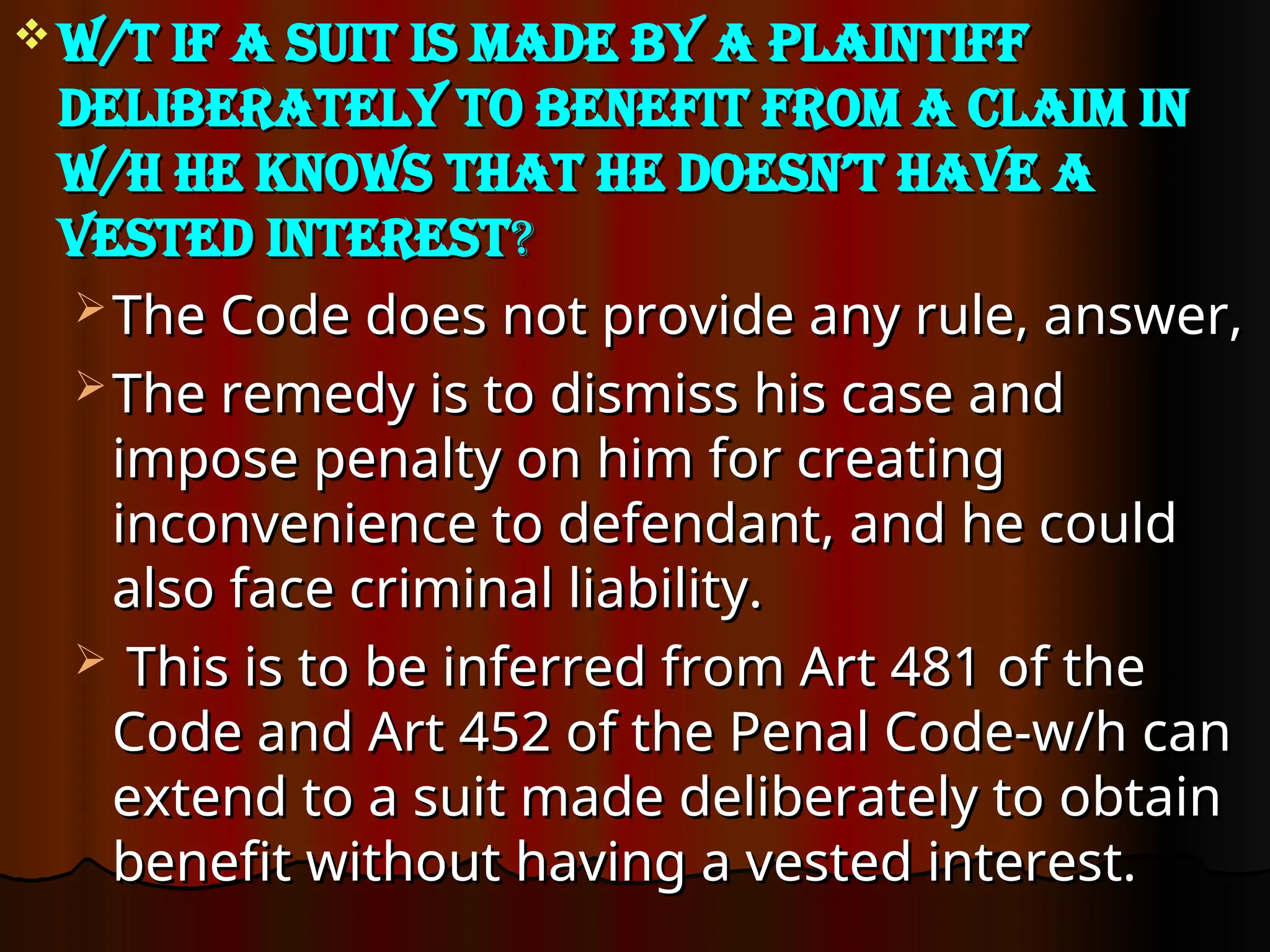  W/t if a suit is made by a plaintiff
W/t if a suit is made by a plaintiff
deliberately to benefit from a claim in
deliberately to benefit from a claim in
w/h he knows that he doesn’t have a
w/h he knows that he doesn’t have a
vested interest
vested interest?
?
 The Code does not provide any rule, answer,
The Code does not provide any rule, answer,
 The remedy is to dismiss his case and
The remedy is to dismiss his case and
impose penalty on him for creating
impose penalty on him for creating
inconvenience to defendant, and he could
inconvenience to defendant, and he could
also face criminal liability.
also face criminal liability.
 This is to be inferred from Art 481 of the
This is to be inferred from Art 481 of the
Code and Art 452 of the Penal Code-w/h can
Code and Art 452 of the Penal Code-w/h can
extend to a suit made deliberately to obtain
extend to a suit made deliberately to obtain
benefit without having a vested interest.
benefit without having a vested interest.
 