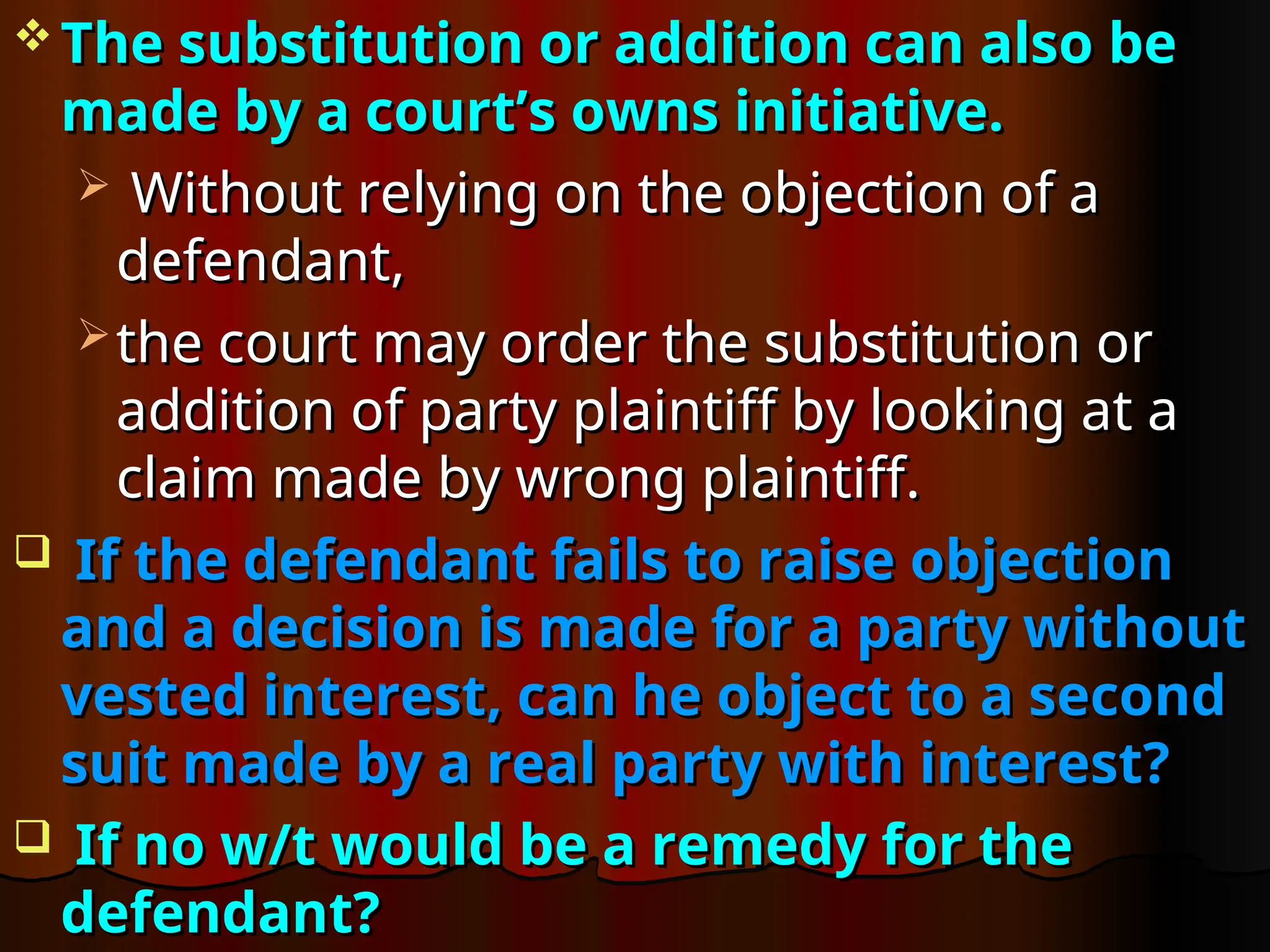  The substitution or addition can also be
The substitution or addition can also be
made by a court’s owns initiative.
made by a court’s owns initiative.
 Without relying on the objection of a
Without relying on the objection of a
defendant,
defendant,
 the court may order the substitution or
the court may order the substitution or
addition of party plaintiff by looking at a
addition of party plaintiff by looking at a
claim made by wrong plaintiff.
claim made by wrong plaintiff.
 If the defendant fails to raise objection
If the defendant fails to raise objection
and a decision is made for a party without
and a decision is made for a party without
vested interest, can he object to a second
vested interest, can he object to a second
suit made by a real party with interest?
suit made by a real party with interest?
 If no w/t would be a remedy for the
If no w/t would be a remedy for the
defendant?
defendant?
 