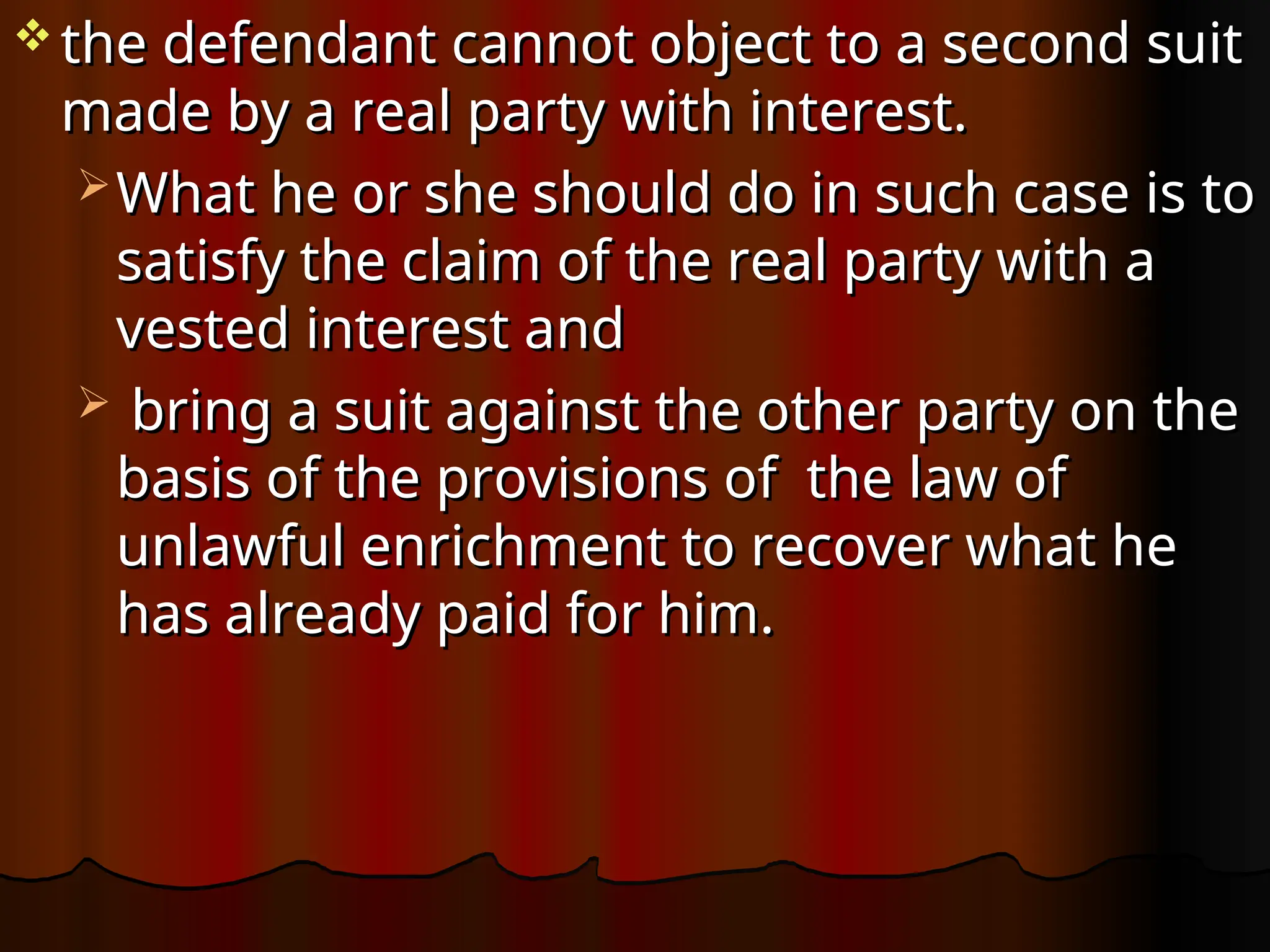  the defendant cannot object to a second suit
the defendant cannot object to a second suit
made by a real party with interest.
made by a real party with interest.
 What he or she should do in such case is to
What he or she should do in such case is to
satisfy the claim of the real party with a
satisfy the claim of the real party with a
vested interest and
vested interest and
 bring a suit against the other party on the
bring a suit against the other party on the
basis of the provisions of the law of
basis of the provisions of the law of
unlawful enrichment to recover what he
unlawful enrichment to recover what he
has already paid for him.
has already paid for him.
 