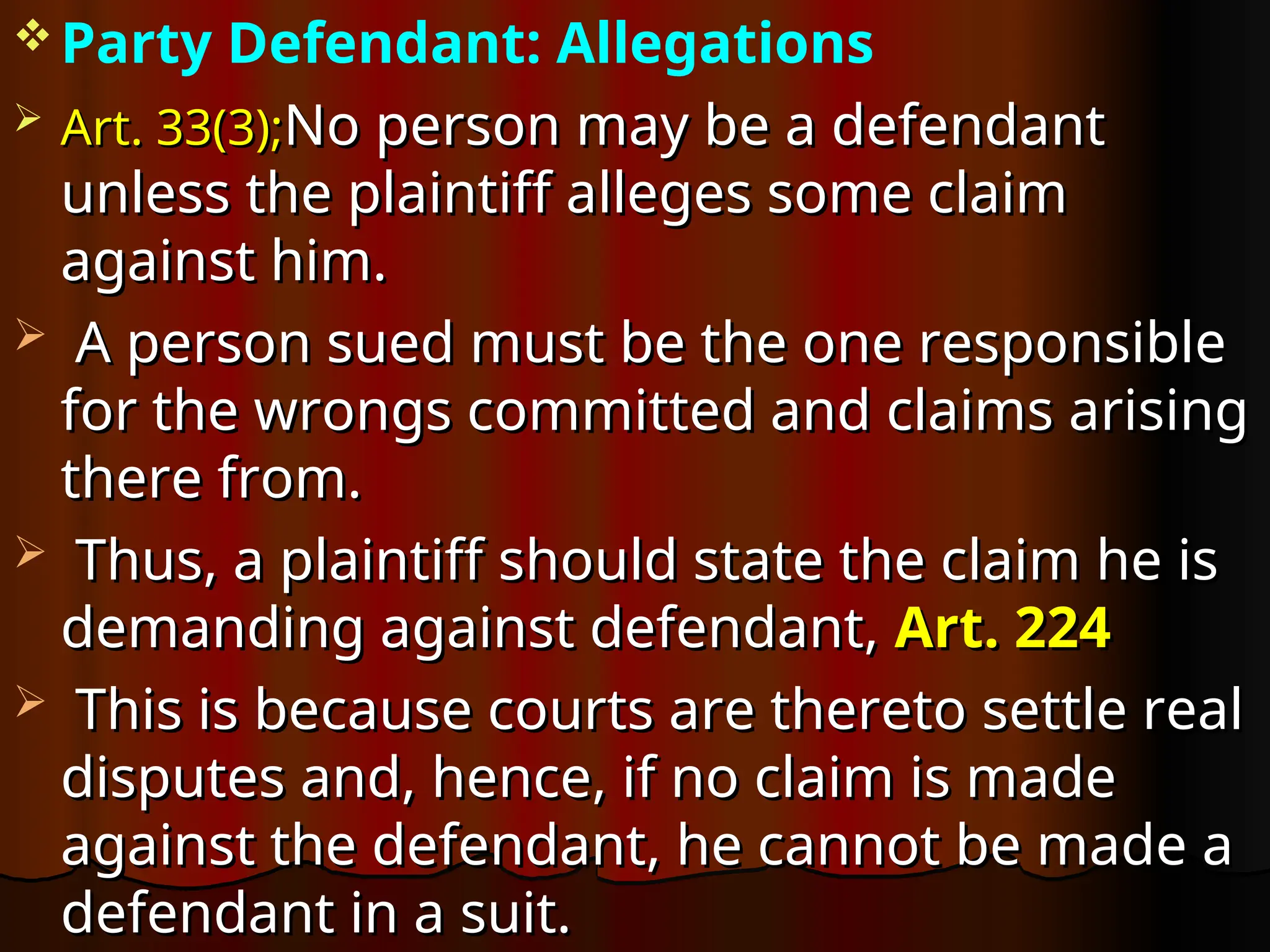 Party Defendant: Allegations
 Art. 33(3);
Art. 33(3);No person may be a defendant
No person may be a defendant
unless the plaintiff alleges some claim
unless the plaintiff alleges some claim
against him.
against him.
 A person sued must be the one responsible
A person sued must be the one responsible
for the wrongs committed and claims arising
for the wrongs committed and claims arising
there from.
there from.
 Thus, a plaintiff should state the claim he is
Thus, a plaintiff should state the claim he is
demanding against defendant,
demanding against defendant, Art. 224
Art. 224
 This is because courts are thereto settle real
This is because courts are thereto settle real
disputes and, hence, if no claim is made
disputes and, hence, if no claim is made
against the defendant, he cannot be made a
against the defendant, he cannot be made a
defendant in a suit.
defendant in a suit.
 