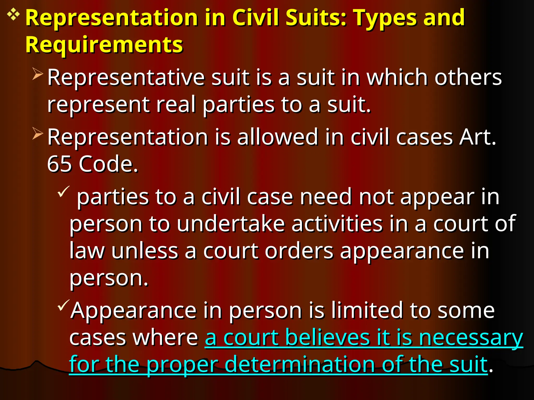  Representation in Civil Suits: Types and
Representation in Civil Suits: Types and
Requirements
Requirements
 Representative suit is a suit in which others
Representative suit is a suit in which others
represent real parties to a suit.
represent real parties to a suit.
 Representation is allowed in civil cases Art.
Representation is allowed in civil cases Art.
65 Code.
65 Code.
 parties to a civil case need not appear in
parties to a civil case need not appear in
person to undertake activities in a court of
person to undertake activities in a court of
law unless a court orders appearance in
law unless a court orders appearance in
person.
person.
Appearance in person is limited to some
Appearance in person is limited to some
cases where
cases where a court believes it is necessary
a court believes it is necessary
for the proper determination of the suit
for the proper determination of the suit.
.
 
