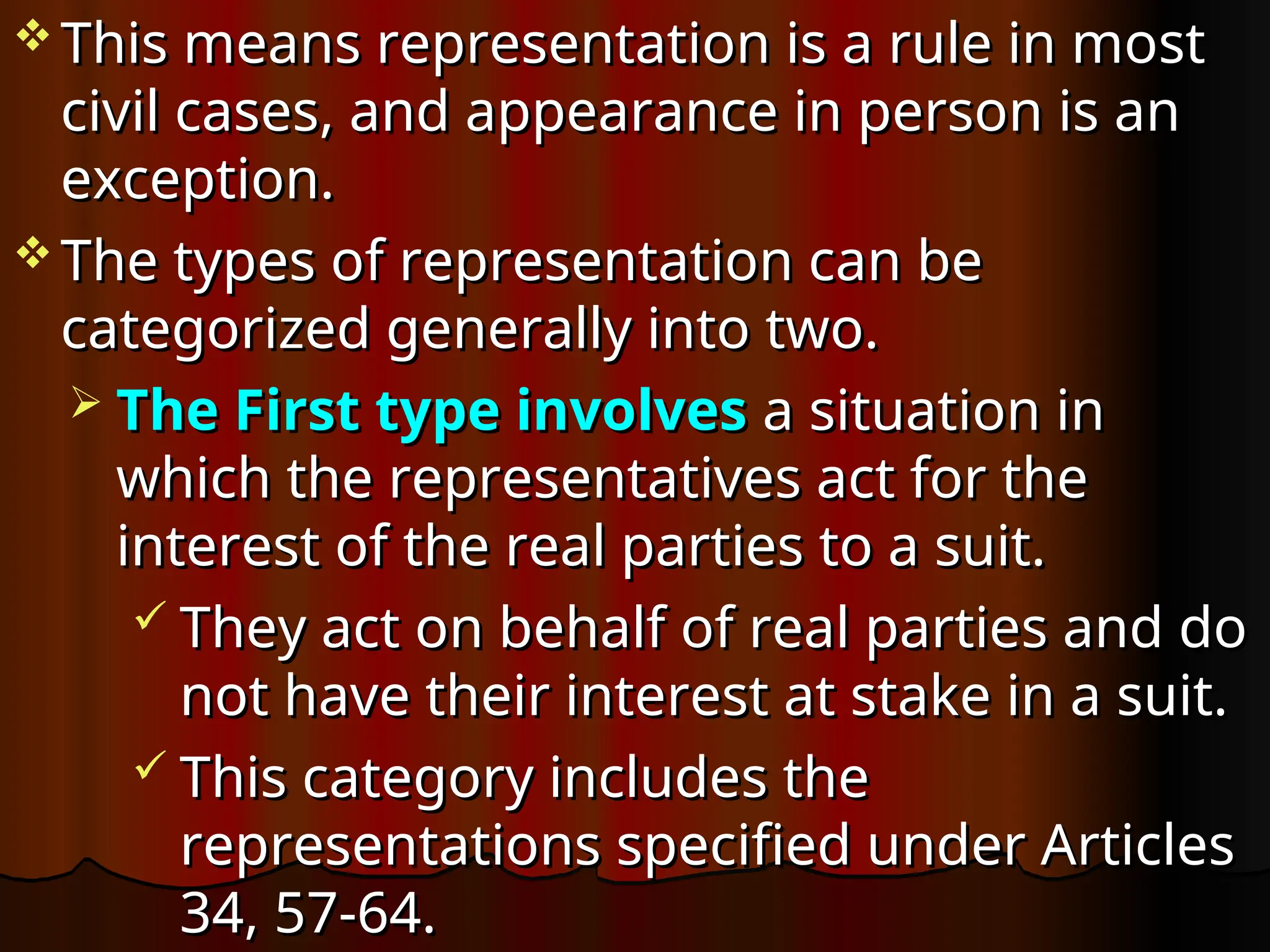  This means representation is a rule in most
This means representation is a rule in most
civil cases, and appearance in person is an
civil cases, and appearance in person is an
exception.
exception.
 The types of representation can be
The types of representation can be
categorized generally into two.
categorized generally into two.
 The First type involves
The First type involves a situation in
a situation in
which the representatives act for the
which the representatives act for the
interest of the real parties to a suit.
interest of the real parties to a suit.
 They act on behalf of real parties and do
They act on behalf of real parties and do
not have their interest at stake in a suit.
not have their interest at stake in a suit.
 This category includes the
This category includes the
representations specified under Articles
representations specified under Articles
34, 57-64.
34, 57-64.
 