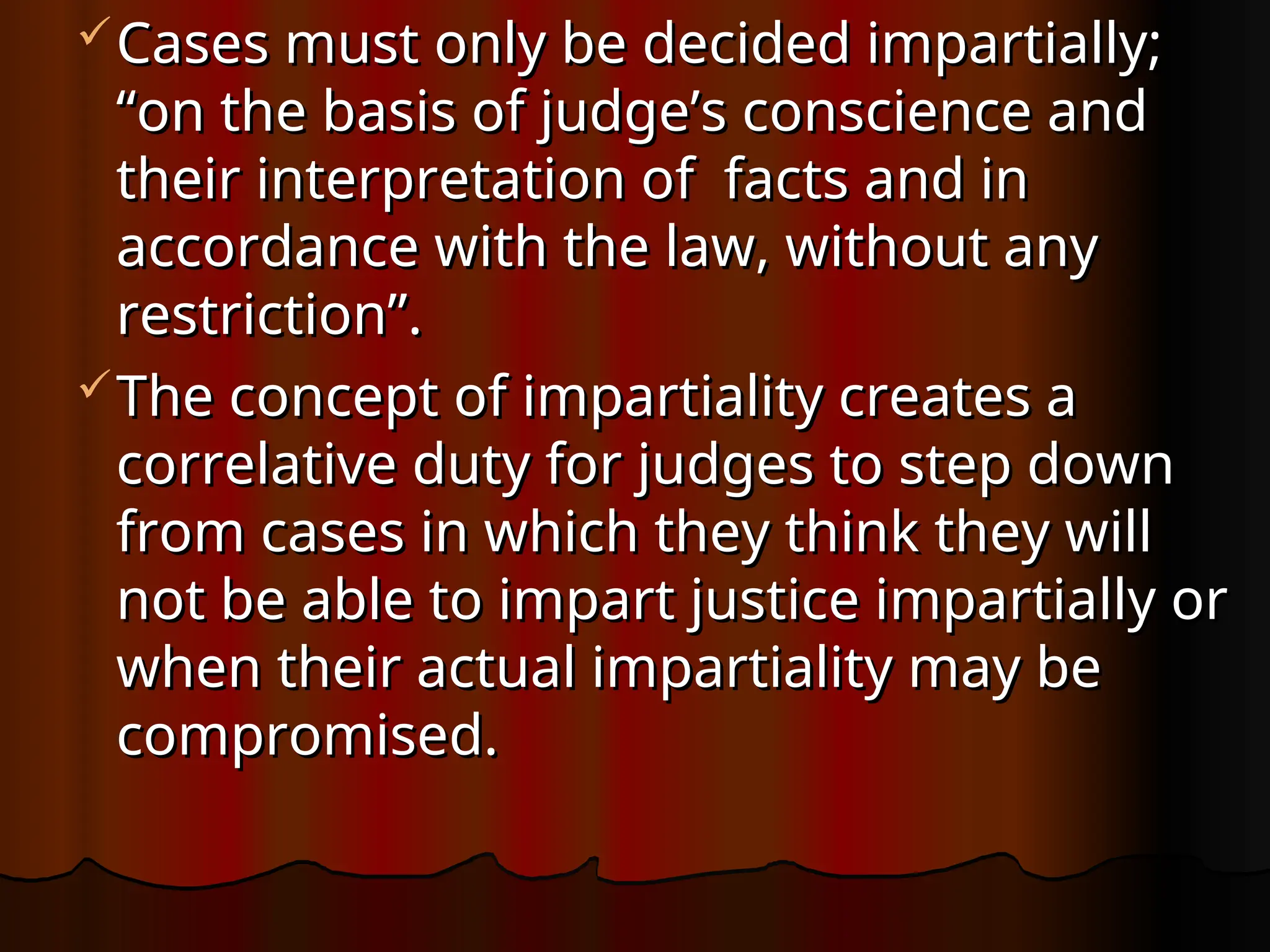 Cases must only be decided impartially;
Cases must only be decided impartially;
“on the basis of judge’s conscience and
“on the basis of judge’s conscience and
their interpretation of facts and in
their interpretation of facts and in
accordance with the law, without any
accordance with the law, without any
restriction”.
restriction”.
The concept of impartiality creates a
The concept of impartiality creates a
correlative duty for judges to step down
correlative duty for judges to step down
from cases in which they think they will
from cases in which they think they will
not be able to impart justice impartially or
not be able to impart justice impartially or
when their actual impartiality may be
when their actual impartiality may be
compromised.
compromised.
 