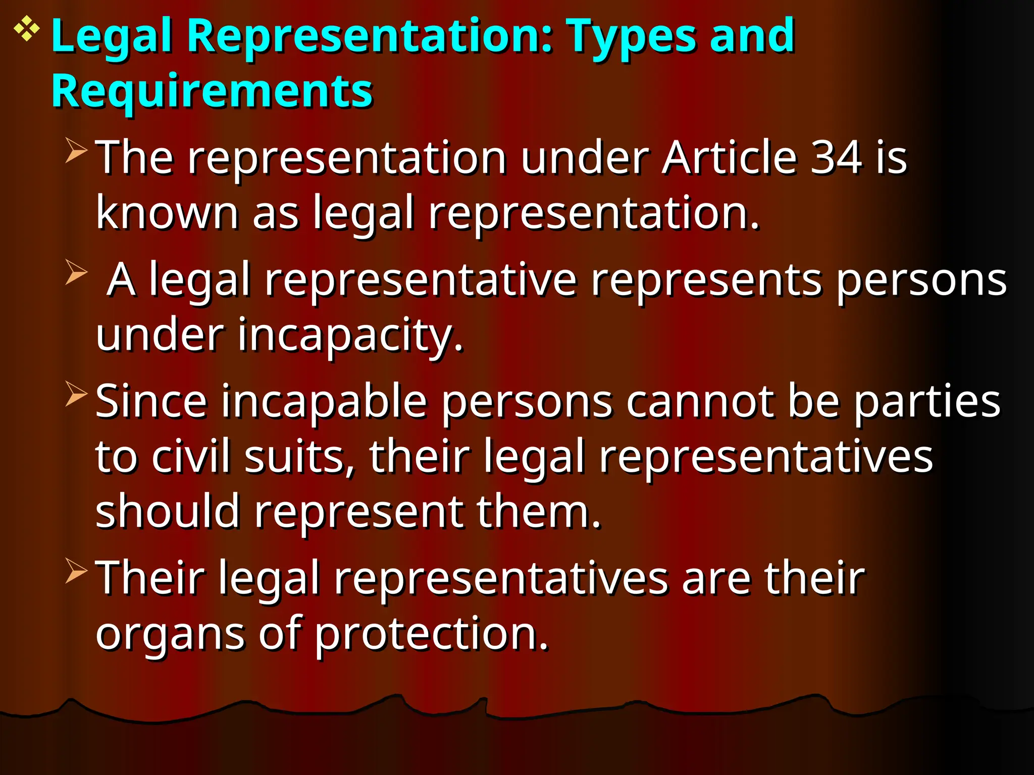  Legal Representation: Types and
Legal Representation: Types and
Requirements
Requirements
 The representation under Article 34 is
The representation under Article 34 is
known as legal representation.
known as legal representation.
 A legal representative represents persons
A legal representative represents persons
under incapacity.
under incapacity.
 Since incapable persons cannot be parties
Since incapable persons cannot be parties
to civil suits, their legal representatives
to civil suits, their legal representatives
should represent them.
should represent them.
 Their legal representatives are their
Their legal representatives are their
organs of protection.
organs of protection.
 