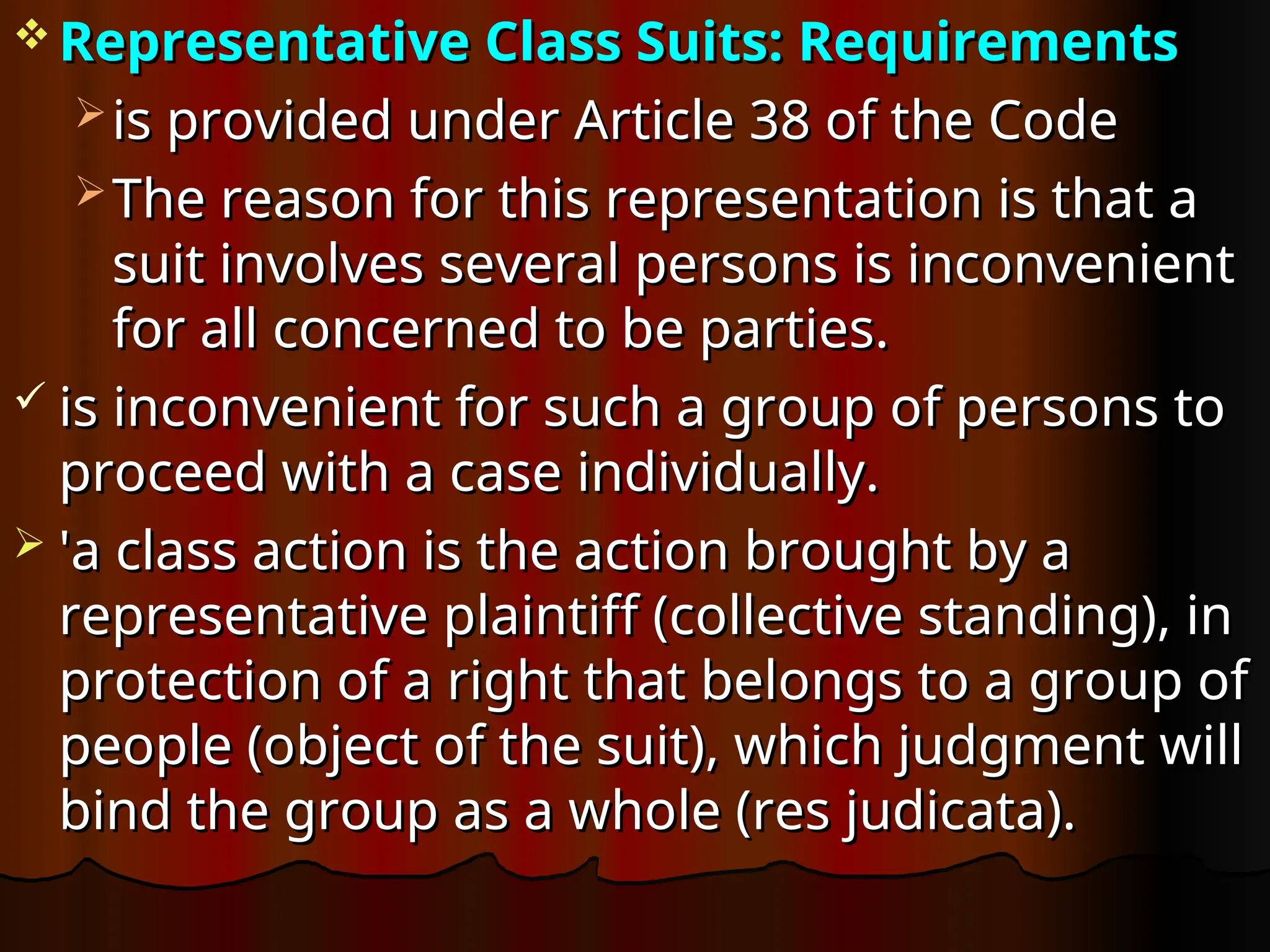  Representative Class Suits: Requirements
Representative Class Suits: Requirements
 is provided under Article 38 of the Code
is provided under Article 38 of the Code
 The reason for this representation is that a
The reason for this representation is that a
suit involves several persons is inconvenient
suit involves several persons is inconvenient
for all concerned to be parties.
for all concerned to be parties.
 is inconvenient for such a group of persons to
is inconvenient for such a group of persons to
proceed with a case individually.
proceed with a case individually.
 'a class action is the action brought by a
'a class action is the action brought by a
representative plaintiff (collective standing), in
representative plaintiff (collective standing), in
protection of a right that belongs to a group of
protection of a right that belongs to a group of
people (object of the suit), which judgment will
people (object of the suit), which judgment will
bind the group as a whole (res judicata).
bind the group as a whole (res judicata).
 