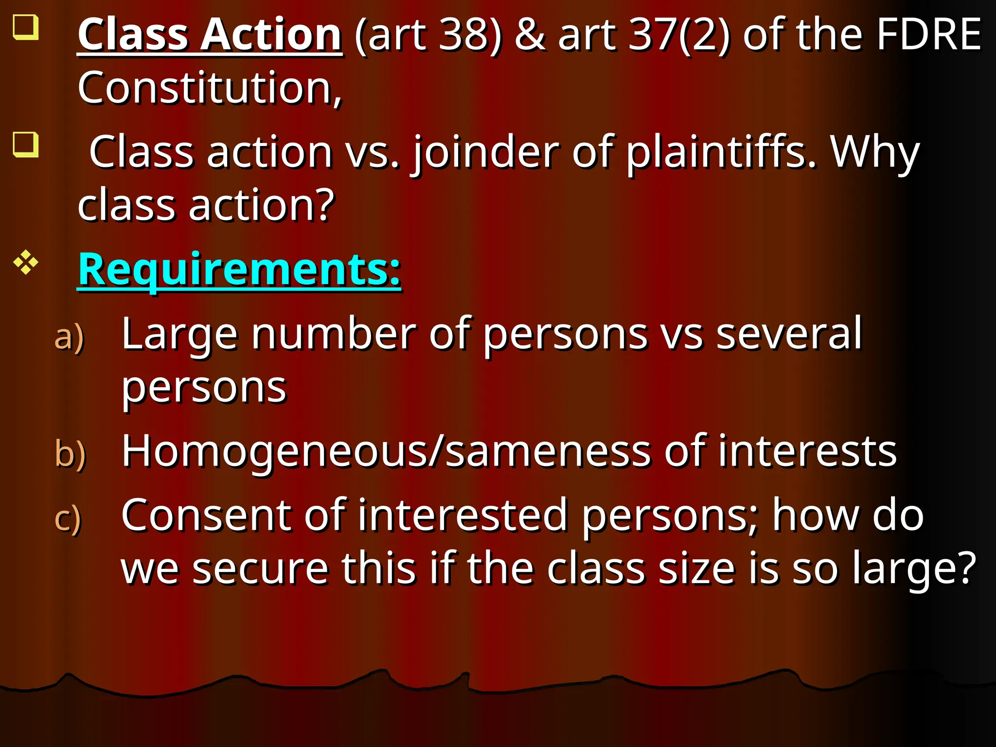  Class Action
Class Action (art 38) & art 37(2) of the FDRE
(art 38) & art 37(2) of the FDRE
Constitution,
Constitution,
 Class action vs. joinder of plaintiffs. Why
Class action vs. joinder of plaintiffs. Why
class action?
class action?
 Requirements:
Requirements:
a)
a) Large number of persons vs several
Large number of persons vs several
persons
persons
b)
b) Homogeneous/sameness of interests
Homogeneous/sameness of interests
c)
c) Consent of interested persons; how do
Consent of interested persons; how do
we secure this if the class size is so large?
we secure this if the class size is so large?
 