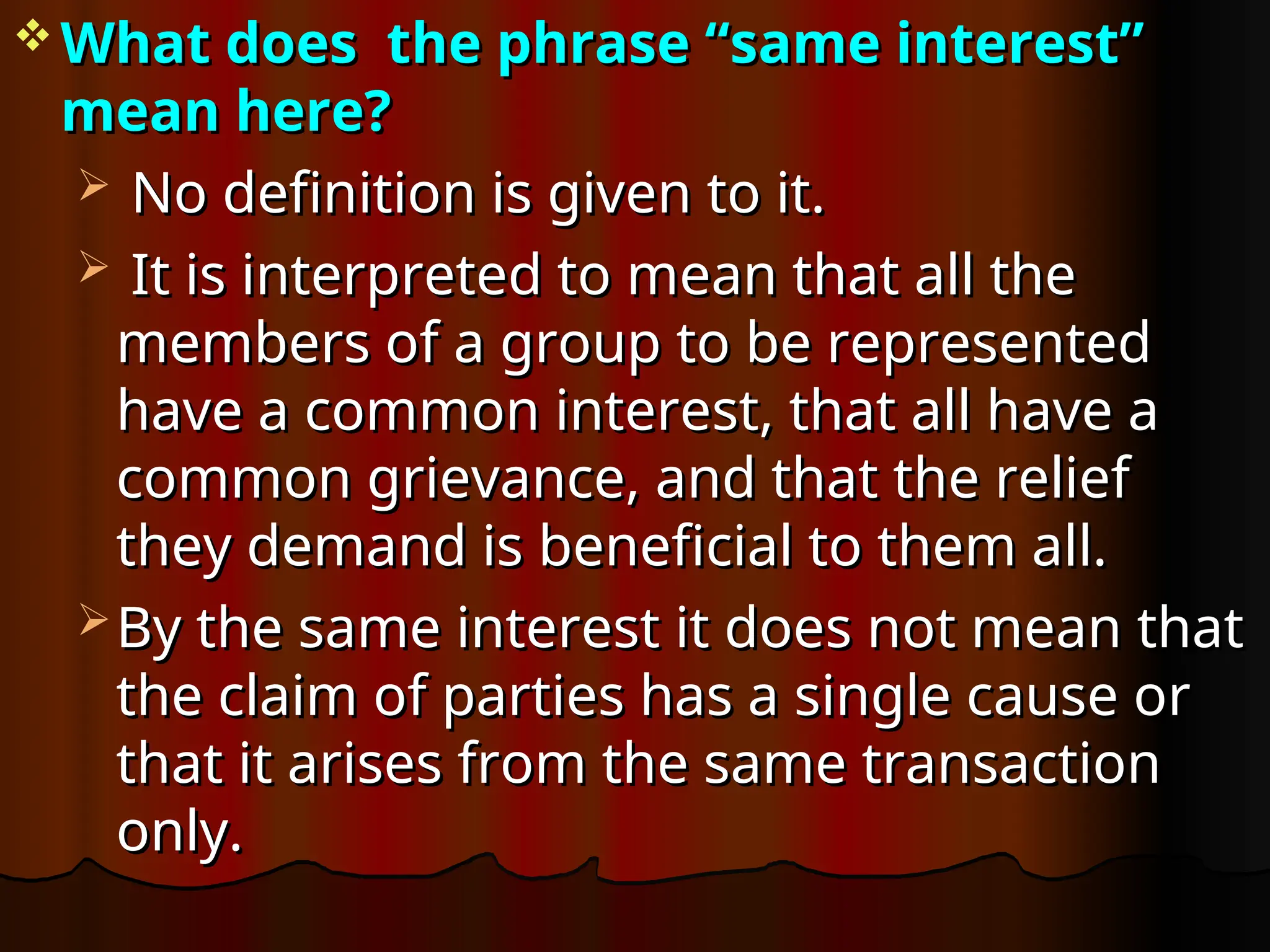  What does the phrase “same interest”
What does the phrase “same interest”
mean here?
mean here?
 No definition is given to it.
No definition is given to it.
 It is interpreted to mean that all the
It is interpreted to mean that all the
members of a group to be represented
members of a group to be represented
have a common interest, that all have a
have a common interest, that all have a
common grievance, and that the relief
common grievance, and that the relief
they demand is beneficial to them all.
they demand is beneficial to them all.
 By the same interest it does not mean that
By the same interest it does not mean that
the claim of parties has a single cause or
the claim of parties has a single cause or
that it arises from the same transaction
that it arises from the same transaction
only.
only.
 