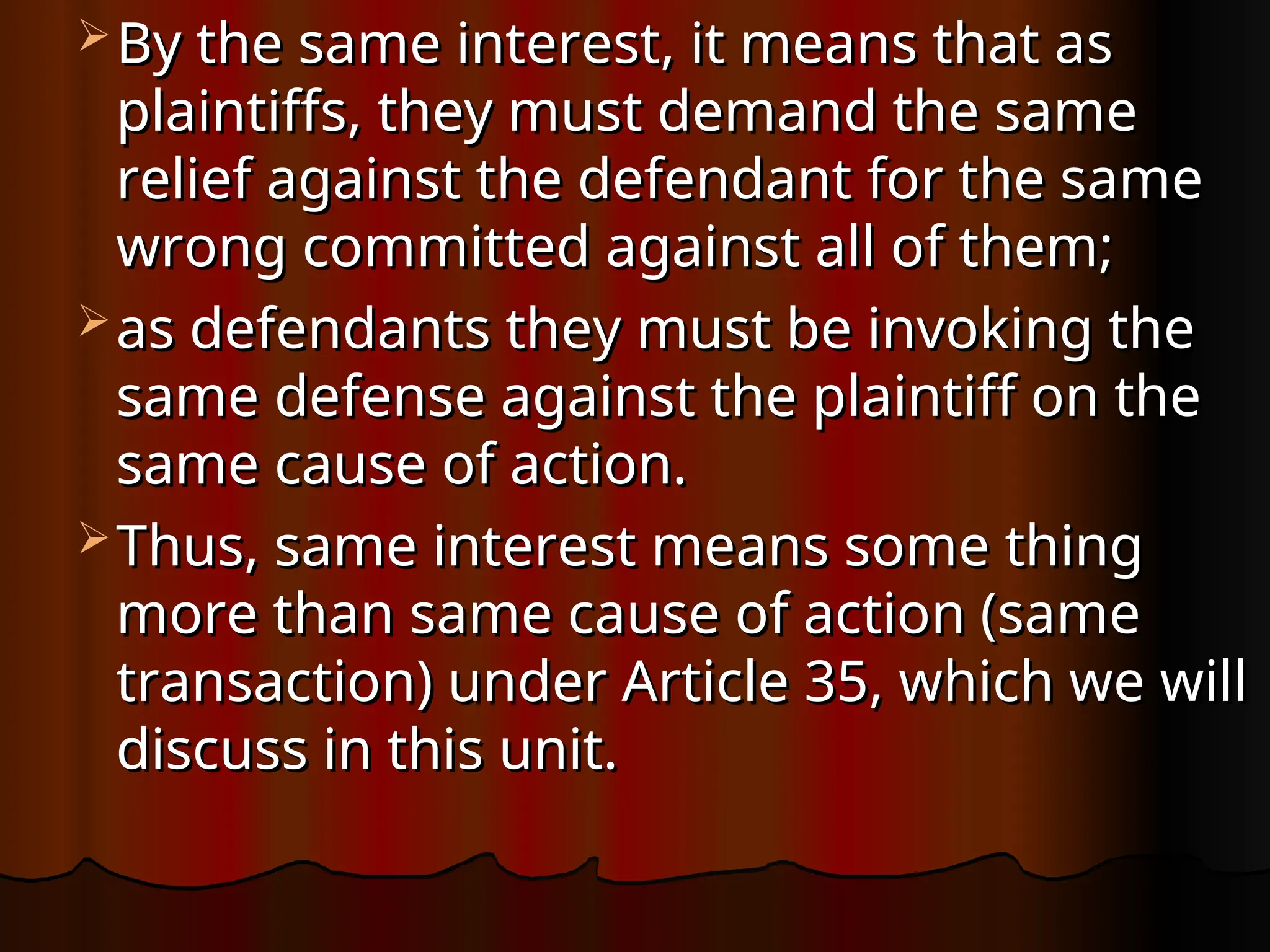  By the same interest, it means that as
By the same interest, it means that as
plaintiffs, they must demand the same
plaintiffs, they must demand the same
relief against the defendant for the same
relief against the defendant for the same
wrong committed against all of them;
wrong committed against all of them;
 as defendants they must be invoking the
as defendants they must be invoking the
same defense against the plaintiff on the
same defense against the plaintiff on the
same cause of action.
same cause of action.
 Thus, same interest means some thing
Thus, same interest means some thing
more than same cause of action (same
more than same cause of action (same
transaction) under Article 35, which we will
transaction) under Article 35, which we will
discuss in this unit.
discuss in this unit.
 