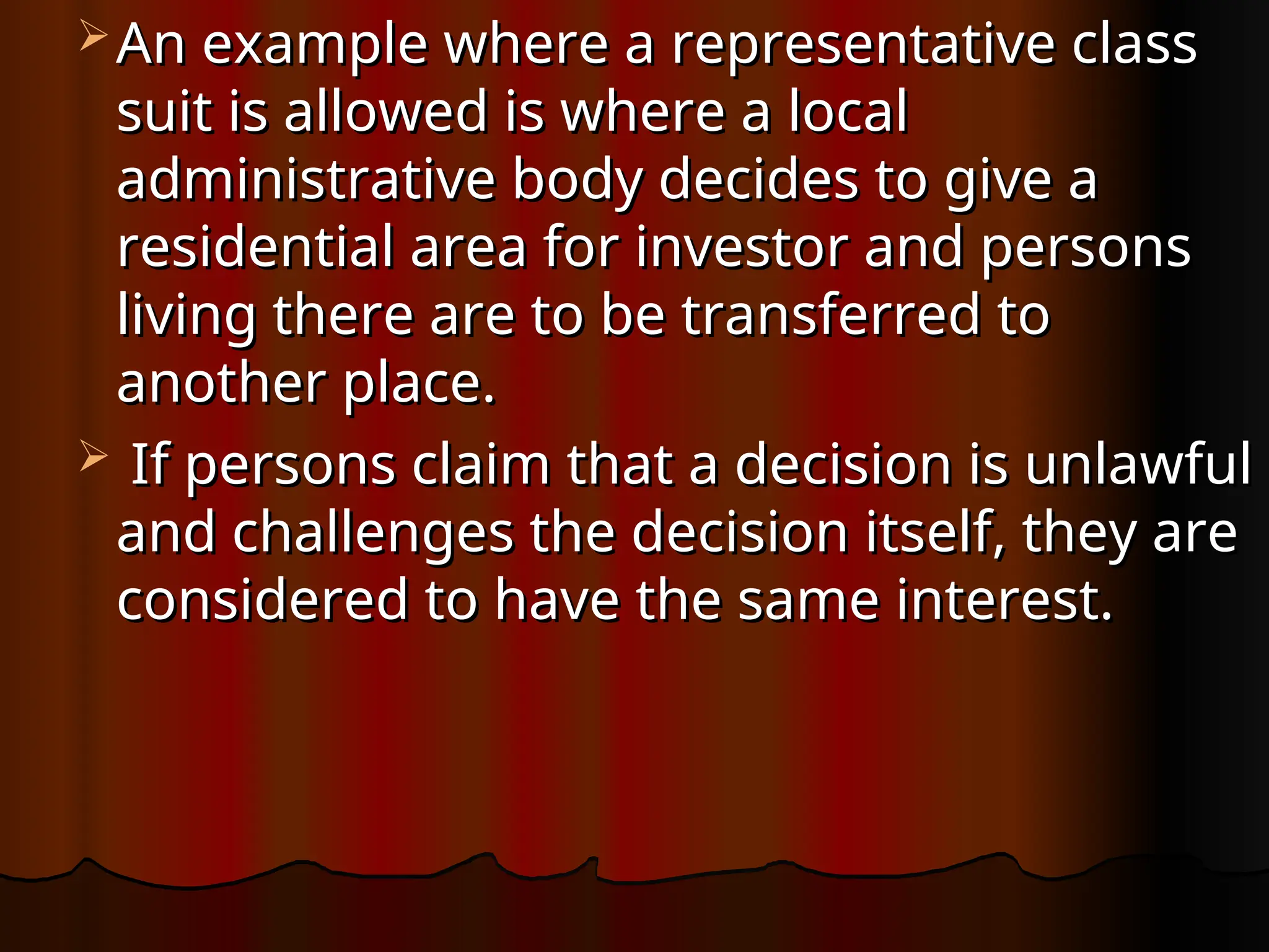  An example where a representative class
An example where a representative class
suit is allowed is where a local
suit is allowed is where a local
administrative body decides to give a
administrative body decides to give a
residential area for investor and persons
residential area for investor and persons
living there are to be transferred to
living there are to be transferred to
another place.
another place.
 If persons claim that a decision is unlawful
If persons claim that a decision is unlawful
and challenges the decision itself, they are
and challenges the decision itself, they are
considered to have the same interest.
considered to have the same interest.
 