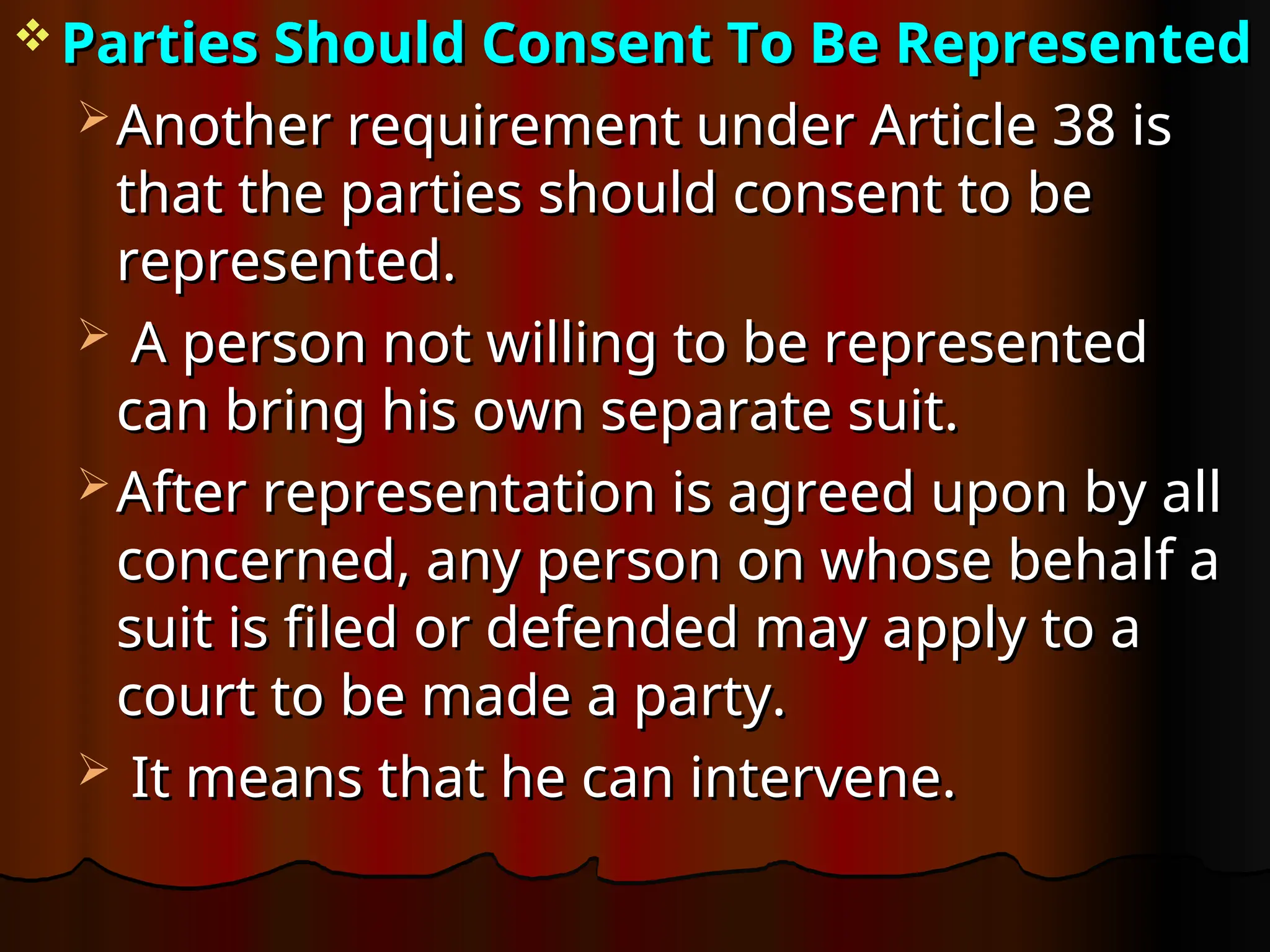  Parties Should Consent To Be Represented
Parties Should Consent To Be Represented
 Another requirement under Article 38 is
Another requirement under Article 38 is
that the parties should consent to be
that the parties should consent to be
represented.
represented.
 A person not willing to be represented
A person not willing to be represented
can bring his own separate suit.
can bring his own separate suit.
 After representation is agreed upon by all
After representation is agreed upon by all
concerned, any person on whose behalf a
concerned, any person on whose behalf a
suit is filed or defended may apply to a
suit is filed or defended may apply to a
court to be made a party.
court to be made a party.
 It means that he can intervene.
It means that he can intervene.
 