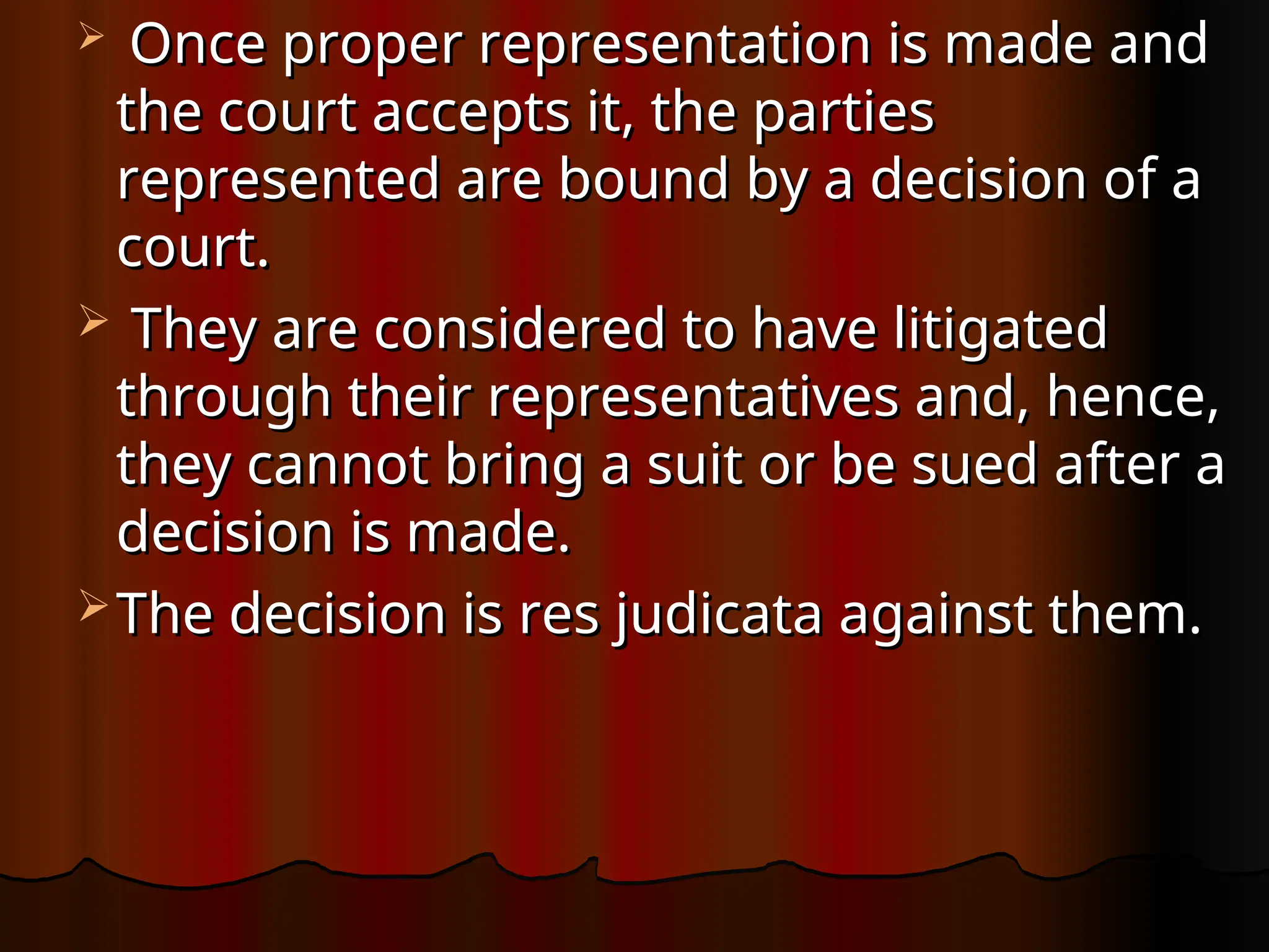  Once proper representation is made and
Once proper representation is made and
the court accepts it, the parties
the court accepts it, the parties
represented are bound by a decision of a
represented are bound by a decision of a
court.
court.
 They are considered to have litigated
They are considered to have litigated
through their representatives and, hence,
through their representatives and, hence,
they cannot bring a suit or be sued after a
they cannot bring a suit or be sued after a
decision is made.
decision is made.
 The decision is res judicata against them.
The decision is res judicata against them.
 
