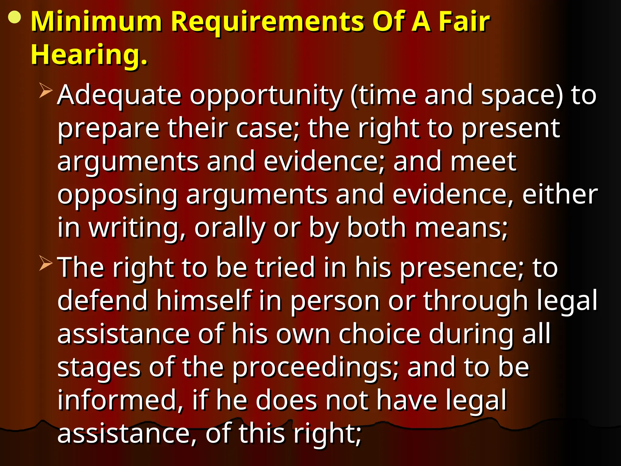 Minimum Requirements Of A Fair
Minimum Requirements Of A Fair
Hearing.
Hearing.
 Adequate opportunity (time and space) to
Adequate opportunity (time and space) to
prepare their case; the right to present
prepare their case; the right to present
arguments and evidence; and meet
arguments and evidence; and meet
opposing arguments and evidence, either
opposing arguments and evidence, either
in writing, orally or by both means;
in writing, orally or by both means;
 The right to be tried in his presence; to
The right to be tried in his presence; to
defend himself in person or through legal
defend himself in person or through legal
assistance of his own choice during all
assistance of his own choice during all
stages of the proceedings; and to be
stages of the proceedings; and to be
informed, if he does not have legal
informed, if he does not have legal
assistance, of this right;
assistance, of this right;
 