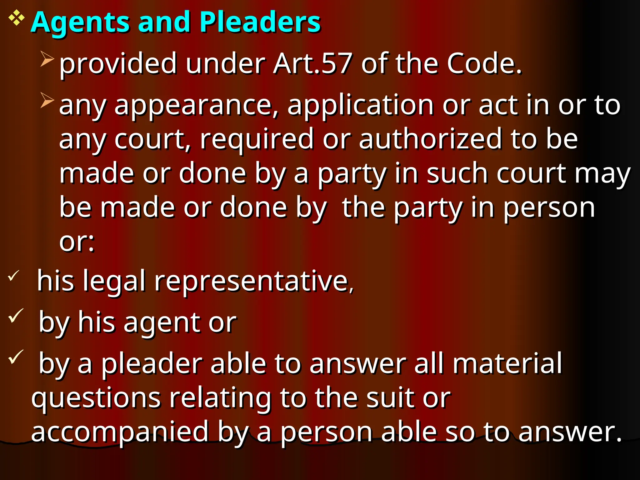  Agents and Pleaders
Agents and Pleaders
 provided under Art.57 of the Code.
provided under Art.57 of the Code.
 any appearance, application or act in or to
any appearance, application or act in or to
any court, required or authorized to be
any court, required or authorized to be
made or done by a party in such court may
made or done by a party in such court may
be made or done by the party in person
be made or done by the party in person
or:
or:

his legal representative
his legal representative,
,
 by his agent or
by his agent or
 by a pleader able to answer all material
by a pleader able to answer all material
questions relating to the suit or
questions relating to the suit or
accompanied by a person able so to answer.
accompanied by a person able so to answer.
 