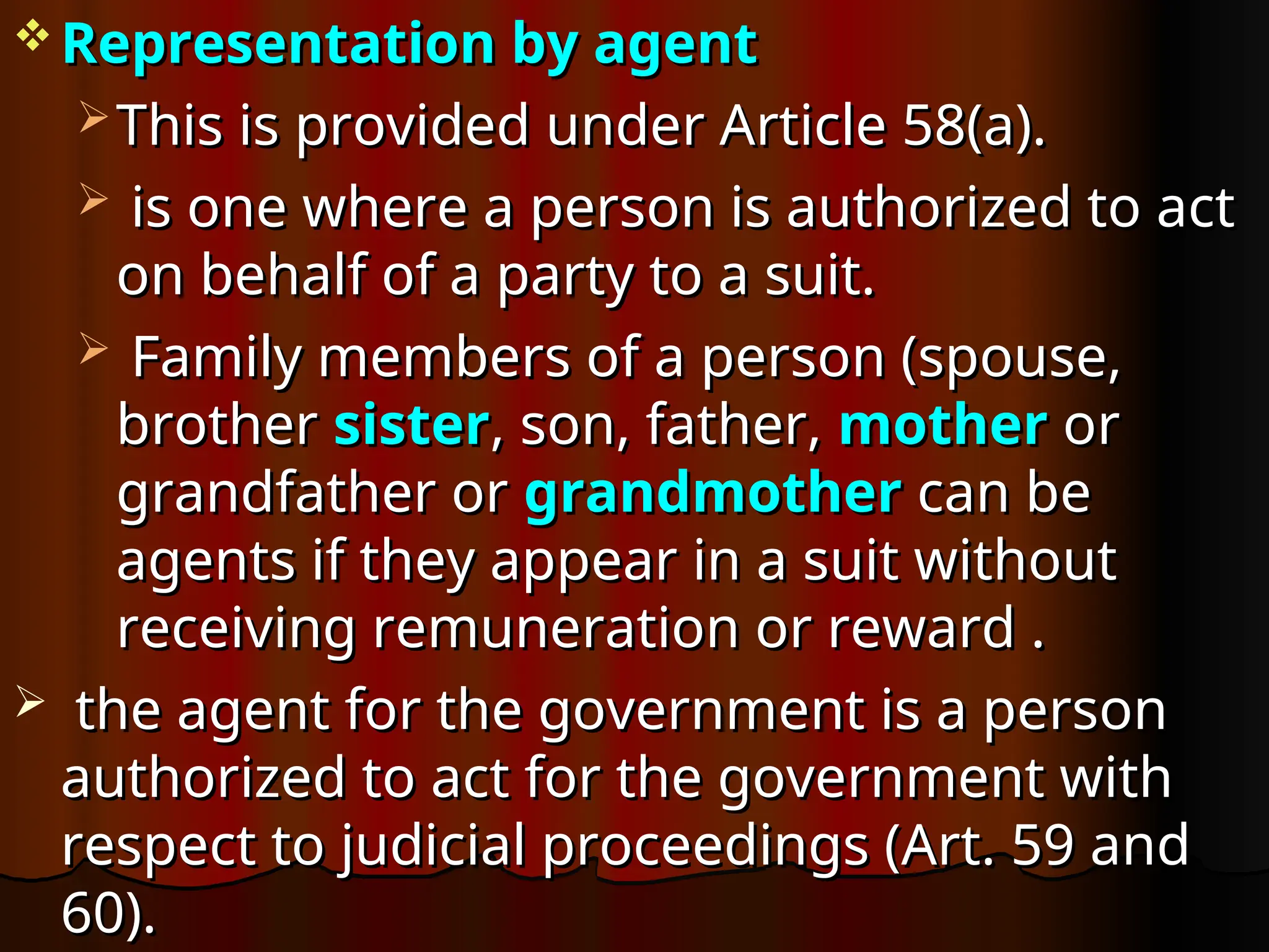  Representation by agent
Representation by agent
 This is provided under Article 58(a).
This is provided under Article 58(a).
 is one where a person is authorized to act
is one where a person is authorized to act
on behalf of a party to a suit.
on behalf of a party to a suit.
 Family members of a person (spouse,
Family members of a person (spouse,
brother
brother sister
sister, son, father,
, son, father, mother
mother or
or
grandfather or
grandfather or grandmother
grandmother can be
can be
agents if they appear in a suit without
agents if they appear in a suit without
receiving remuneration or reward .
receiving remuneration or reward .
 the agent for the government is a person
the agent for the government is a person
authorized to act for the government with
authorized to act for the government with
respect to judicial proceedings (Art. 59 and
respect to judicial proceedings (Art. 59 and
60).
60).
 