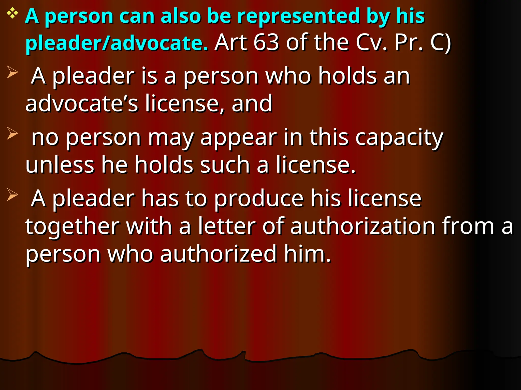  A person can also be represented by his
A person can also be represented by his
pleader/advocate.
pleader/advocate. Art 63 of the Cv. Pr. C)
Art 63 of the Cv. Pr. C)
 A pleader is a person who holds an
A pleader is a person who holds an
advocate’s license, and
advocate’s license, and
 no person may appear in this capacity
no person may appear in this capacity
unless he holds such a license.
unless he holds such a license.
 A pleader has to produce his license
A pleader has to produce his license
together with a letter of authorization from a
together with a letter of authorization from a
person who authorized him.
person who authorized him.
 