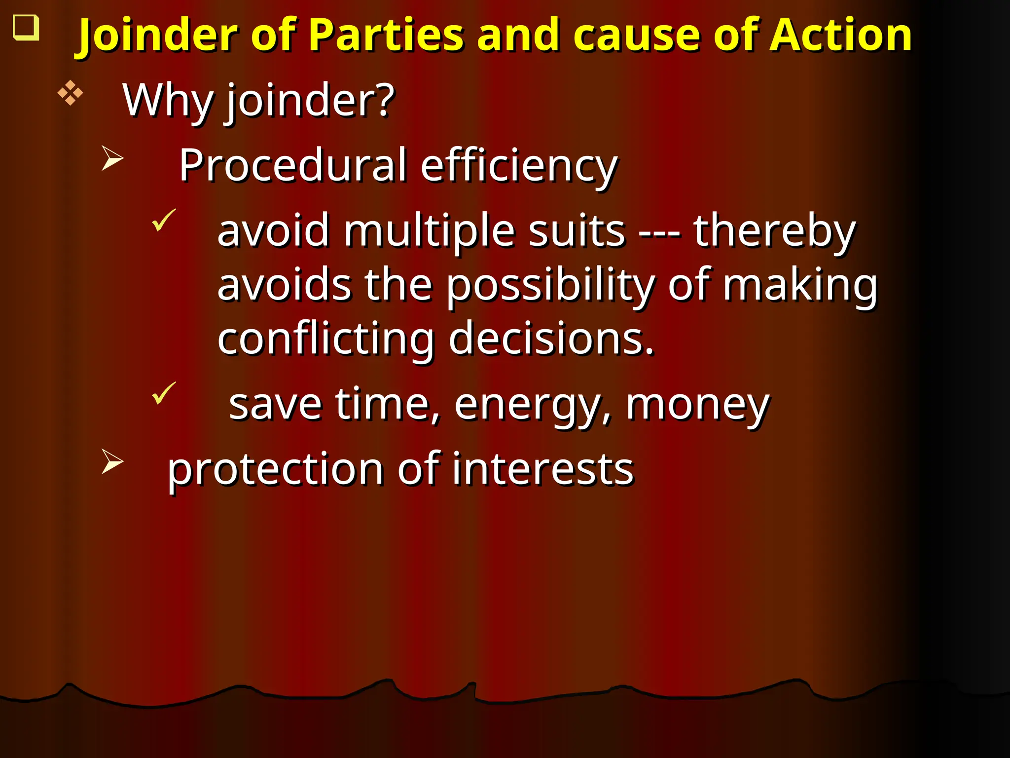  Joinder of Parties and cause of Action
Joinder of Parties and cause of Action
 Why joinder?
Why joinder?
 Procedural efficiency
Procedural efficiency
 avoid multiple suits --- thereby
avoid multiple suits --- thereby
avoids the possibility of making
avoids the possibility of making
conflicting decisions.
conflicting decisions.
 save time, energy, money
save time, energy, money
 protection of interests
protection of interests
 