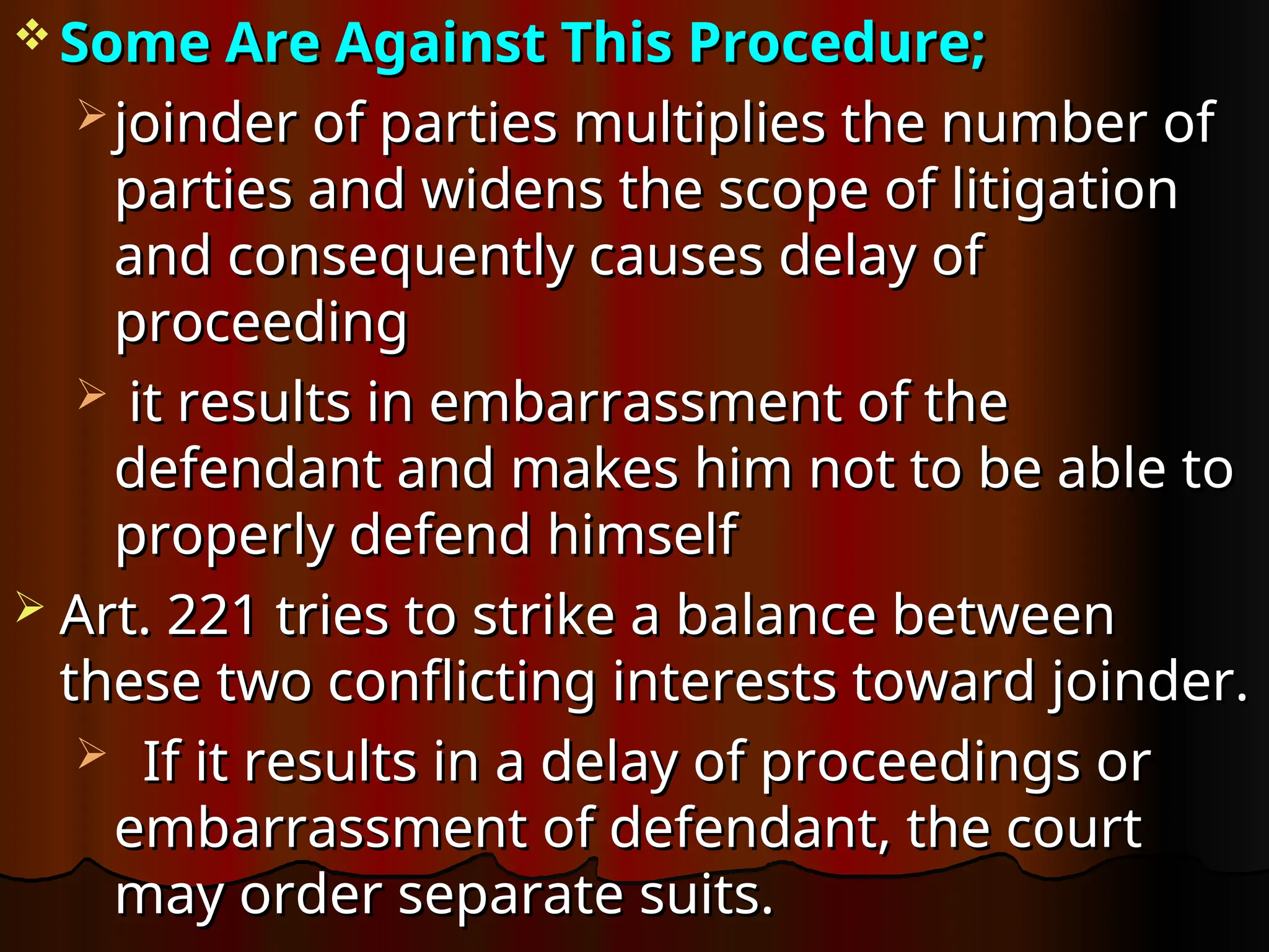 Some Are Against This Procedure;
Some Are Against This Procedure;
 joinder of parties multiplies the number of
joinder of parties multiplies the number of
parties and widens the scope of litigation
parties and widens the scope of litigation
and consequently causes delay of
and consequently causes delay of
proceeding
proceeding
 it results in embarrassment of the
it results in embarrassment of the
defendant and makes him not to be able to
defendant and makes him not to be able to
properly defend himself
properly defend himself
 Art. 221 tries to strike a balance between
Art. 221 tries to strike a balance between
these two conflicting interests toward joinder.
these two conflicting interests toward joinder.
 If it results in a delay of proceedings or
If it results in a delay of proceedings or
embarrassment of defendant, the court
embarrassment of defendant, the court
may order separate suits.
may order separate suits.
 